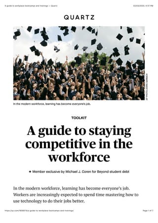 02/03/2020, 4:37 PMA guide to workplace bootcamps and trainings — Quartz
Page 1 of 7https://qz.com/1808514/a-guide-to-workplace-bootcamps-and-trainings/
TOOLKIT
A guide to staying
competitive in the
workforce
✦ Member exclusive by Michael J. Coren for Beyond student debt
APPHOTO/JOERGSARBACH
In the modern workforce, learning has become everyone’s job.
In the modern workforce, learning has become everyone’s job.
Workers are increasingly expected to spend time mastering how to
use technology to do their jobs better.
 