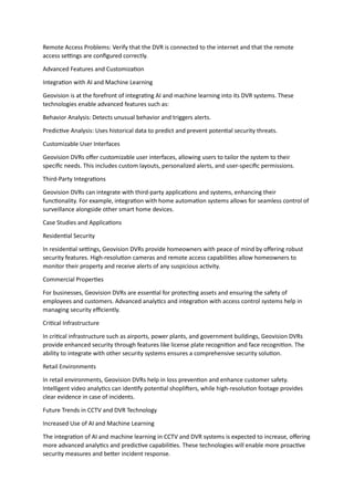 Remote Access Problems: Verify that the DVR is connected to the internet and that the remote
access settings are configured correctly.
Advanced Features and Customization
Integration with AI and Machine Learning
Geovision is at the forefront of integrating AI and machine learning into its DVR systems. These
technologies enable advanced features such as:
Behavior Analysis: Detects unusual behavior and triggers alerts.
Predictive Analysis: Uses historical data to predict and prevent potential security threats.
Customizable User Interfaces
Geovision DVRs offer customizable user interfaces, allowing users to tailor the system to their
specific needs. This includes custom layouts, personalized alerts, and user-specific permissions.
Third-Party Integrations
Geovision DVRs can integrate with third-party applications and systems, enhancing their
functionality. For example, integration with home automation systems allows for seamless control of
surveillance alongside other smart home devices.
Case Studies and Applications
Residential Security
In residential settings, Geovision DVRs provide homeowners with peace of mind by offering robust
security features. High-resolution cameras and remote access capabilities allow homeowners to
monitor their property and receive alerts of any suspicious activity.
Commercial Properties
For businesses, Geovision DVRs are essential for protecting assets and ensuring the safety of
employees and customers. Advanced analytics and integration with access control systems help in
managing security efficiently.
Critical Infrastructure
In critical infrastructure such as airports, power plants, and government buildings, Geovision DVRs
provide enhanced security through features like license plate recognition and face recognition. The
ability to integrate with other security systems ensures a comprehensive security solution.
Retail Environments
In retail environments, Geovision DVRs help in loss prevention and enhance customer safety.
Intelligent video analytics can identify potential shoplifters, while high-resolution footage provides
clear evidence in case of incidents.
Future Trends in CCTV and DVR Technology
Increased Use of AI and Machine Learning
The integration of AI and machine learning in CCTV and DVR systems is expected to increase, offering
more advanced analytics and predictive capabilities. These technologies will enable more proactive
security measures and better incident response.
 