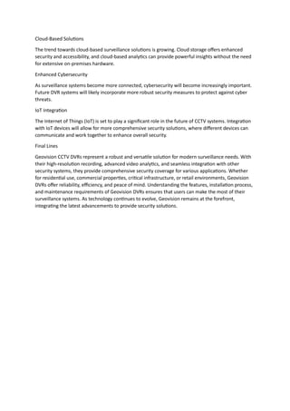 Cloud-Based Solutions
The trend towards cloud-based surveillance solutions is growing. Cloud storage offers enhanced
security and accessibility, and cloud-based analytics can provide powerful insights without the need
for extensive on-premises hardware.
Enhanced Cybersecurity
As surveillance systems become more connected, cybersecurity will become increasingly important.
Future DVR systems will likely incorporate more robust security measures to protect against cyber
threats.
IoT Integration
The Internet of Things (IoT) is set to play a significant role in the future of CCTV systems. Integration
with IoT devices will allow for more comprehensive security solutions, where different devices can
communicate and work together to enhance overall security.
Final Lines
Geovision CCTV DVRs represent a robust and versatile solution for modern surveillance needs. With
their high-resolution recording, advanced video analytics, and seamless integration with other
security systems, they provide comprehensive security coverage for various applications. Whether
for residential use, commercial properties, critical infrastructure, or retail environments, Geovision
DVRs offer reliability, efficiency, and peace of mind. Understanding the features, installation process,
and maintenance requirements of Geovision DVRs ensures that users can make the most of their
surveillance systems. As technology continues to evolve, Geovision remains at the forefront,
integrating the latest advancements to provide security solutions.
 