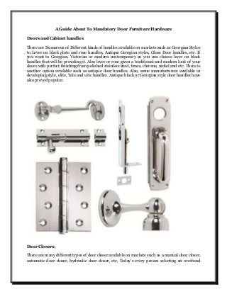 A Guide About To Mandatory Door Furniture Hardware
Doors and Cabinet handles
There are Numerous of Different kinds of handles available on markets such as Georgian Styles
to Lever on black plate and rose handles, Antique Georgian styles, Glass Door handles, etc. If
you want to Georgian, Victorian or modern contemporary so you can choose lever on black
handles that will be providing it. Also lever or rose given a traditional and modern look of your
doors with perfect finishing from polished stainless steel, brass, chrome, nickel and etc. There is
another option available such as antique door handles. Also, some manufacturers available in
developing style, elite, Yale and uric handles. Antique black or Georgian style door handles have
also proved popular.
Door Closers:
There are many different types of door closer available on markets such as a manual door closer,
automatic door closer, hydraulic door closer, etc. Today's every person selecting an overhead
 