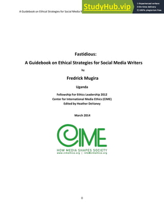 A Guidebook on Ethical Strategies for Social Media Writers-Fredrick Mugira CIME Fellowship 2012
0
Fastidious:
A Guidebook on Ethical Strategies for Social Media Writers
by
Fredrick Mugira
Uganda
Fellowship For Ethics Leadership 2012
Center for International Media Ethics (CIME)
Edited by Heather DeVaney
March 2014
 