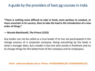 A guide by the providers of best pg courses in India
“There is nothing more difficult to take in hand, more perilous to conduct, or
more uncertain in its success, than to take the lead in the introduction of a new
order of things.”
— Niccolo Machiavelli, The Prince (1532)
Any leader can not be called as a true leader if he has not participated in the
change process of a corporate company. Going everything by the book is
what a manager does, but a leader is the one who stands in forefront and try
to change things for the betterment of the company and its employees.
Email - admissions@vjim.edu.in Phone: +914023044901/02 +914023044951/52
 