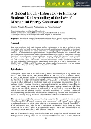 International Journal of Innovation in Science and Mathematics Education, 28(1), 29-43, 2020
29
A Guided Inquiry Laboratory to Enhance
Students’ Understanding of the Law of
Mechanical Energy Conservation
Dumcho Wangdia
, Monamorn Precharattanaa
and Paisan Kanthangb
Corresponding Author: mprecharattana@hotmail.co.th
a
Institute for Innovative Learning, Mahidol University, Nakhon Pathom 73170, Thailand
b
Rajamangala University of Technology Phra Nakhon, Bangkok 10300, Thailand
Keywords: mechanical energy conservation, hands-on model, guided inquiry laboratory
Abstract
This study investigated tenth grade Bhutanese students’ understanding of the law of mechanical energy
conservation. A low-cost hands-on model developed using locally available materials designed as an integral part
of a guided inquiry laboratory was used as intervention. A single-group pretest-posttest research design was
employed. The instruments used to explore the students’ conceptual understanding and views and attitudes were
13 two-tier multiple-choice items and 20 close-ended Likert-based items, respectively. The study also examined
the students’ views and attitudes toward a guided inquiry laboratory and the effectiveness of a hands-on model
through a semi-structured interview protocol. The data was analysed by calculating the mean, standard deviation,
and t-test. The paired-sample t-test indicated a significant enhancement of students’ conceptual understanding
due to the intervention of the guided inquiry laboratory from pretest (M=12.59, SD=3.28) to posttest [M=21.39,
SD=3.07), t(99) = – 52.14, p<.005]. The findings also indicated students having positive views and attitudes
towards the guided inquiry laboratory and the developed hands-on model.
Introduction
Although the conservation of mechanical energy forms a fundamental part of any introductory
physics (Hwu, 1980; Hassani, 2005; Santos, Soares, & Tort, 2010; Li, 2012; Bambill, Benito,
& Garda, 2004), students are able to solve only the simple energy problems that do not involve
the principles of energy conservation (Speltini & Ure, 2002). The difficulty in learning this
concept is often attributed to its abstract nature and unwarranted misconceptions held by
students, possibly obtained because of inappropriate materials and pedagogies used in the
classrooms. However, as scientists do, it is vital to breakdown abstract concepts and make them
concrete and palatable for students to understand in a scientifically accurate way. Due to a
helical structure of physics learning, untimely remedying of students’ conceptual
misunderstandings or vernacular misconceptions continuously confront them throughout the
process of learning, making it difficult for them to transfer to their real-life situations.
The most common difficulty in understanding energy is the concept of its conservation
(Swackhamer, 2005). It’s passive meaning used synonymously with “saving” causes students
to understand the energy conservation principle in an inaccurate way (Tatar & Oktay, 2007).
While students can nearly state the law of mechanical energy conservation, many still think
that energy can be either created or destroyed (Swackhamer, 2005). Such ideas perceived by
students are largely contradictory with scientific viewpoint.
The law of mechanical energy conservation states that energy can neither be created nor
destroyed (Tatar & Oktay, 2007) but can be transformed from one form to another. The total
 