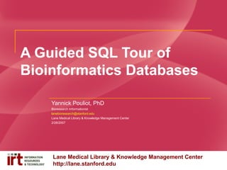 A Guided SQL Tour of
Bioinformatics Databases
Yannick Pouliot, PhD
Bioresearch Informationist
lanebioresearch@stanford.edu
Lane Medical Library & Knowledge Management Center
2/28/2007

Lane Medical Library & Knowledge Management Center
http://lane.stanford.edu

 