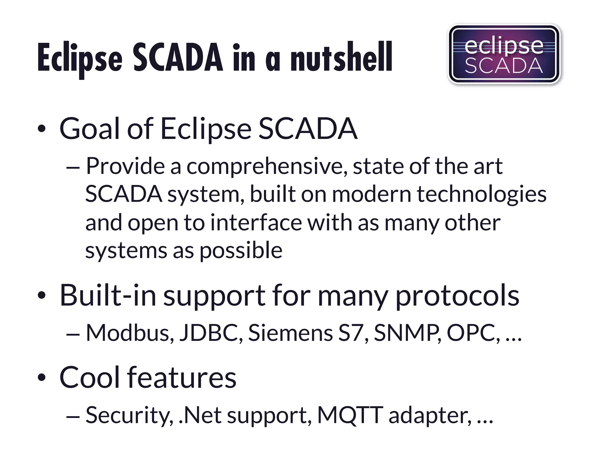Eclipse SCADA in a nutshell
•  Goal of Eclipse SCADA
–  Provide a comprehensive, state of the art
SCADA system, built on modern technologies
and open to interface with as many other
systems as possible

•  Built-in support for many protocols
–  Modbus, JDBC, Siemens S7, SNMP, OPC, …

•  Cool features
–  Security, .Net support, MQTT adapter, …

 