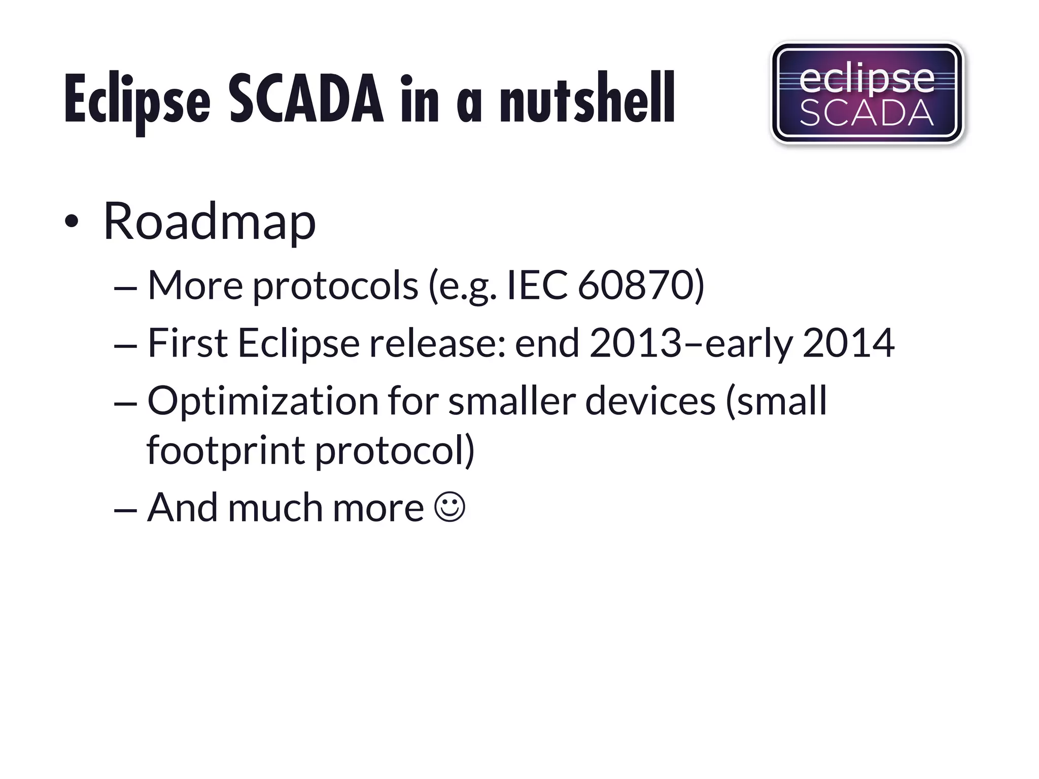 Eclipse SCADA in a nutshell
•  Roadmap
–  More protocols (e.g. IEC 60870)
–  First Eclipse release: end 2013–early 2014
–  Optimization for smaller devices (small
footprint protocol)
–  And much more !

 
