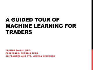 A GUIDED TOUR OF
MACHINE LEARNING FOR
TRADERS
TUCKER BALCH, PH.D.
PROFESSOR, GEORGIA TECH
CO-FOUNDER AND CTO, LUCENA RESEARCH
 