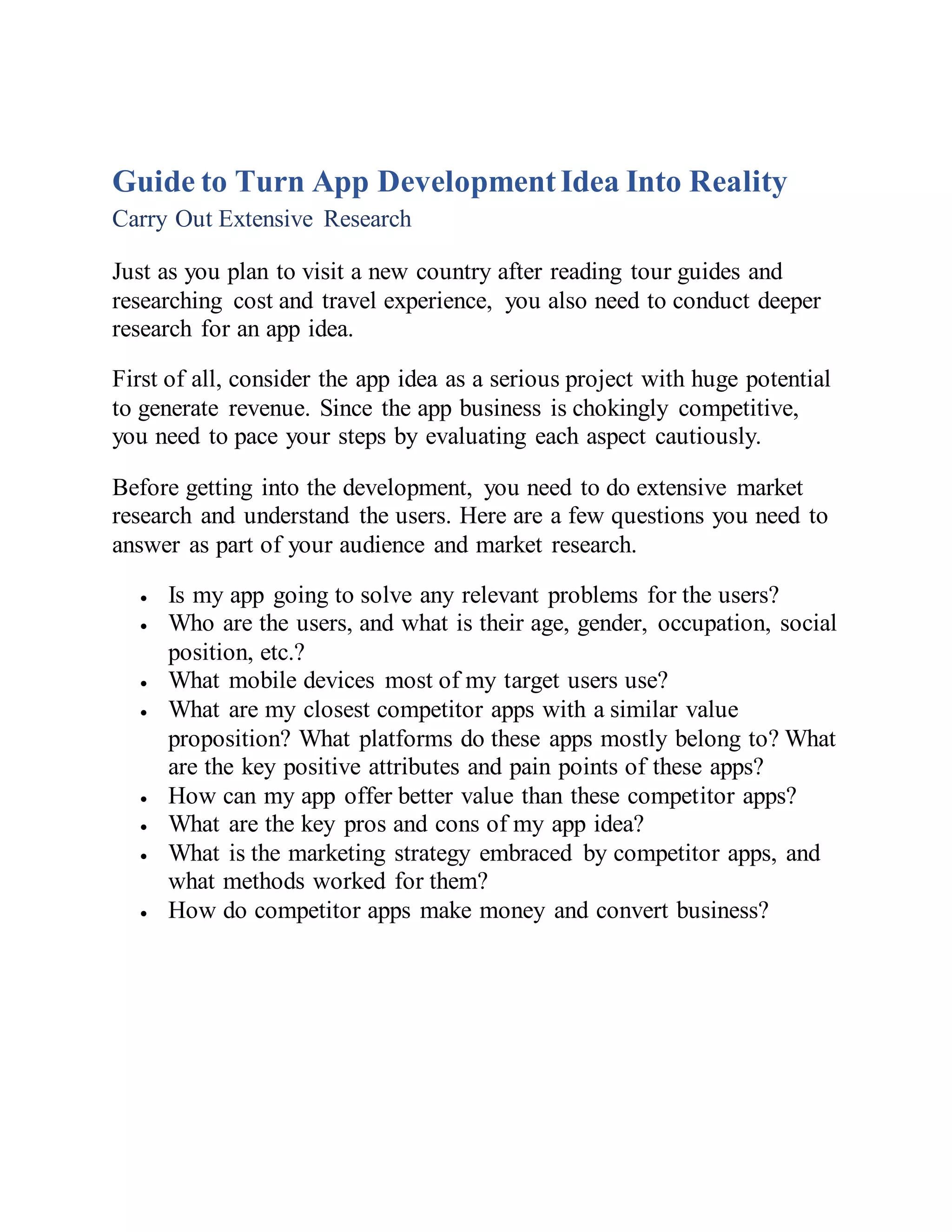 Guide to Turn App DevelopmentIdea Into Reality
Carry Out Extensive Research
Just as you plan to visit a new country after reading tour guides and
researching cost and travel experience, you also need to conduct deeper
research for an app idea.
First of all, consider the app idea as a serious project with huge potential
to generate revenue. Since the app business is chokingly competitive,
you need to pace your steps by evaluating each aspect cautiously.
Before getting into the development, you need to do extensive market
research and understand the users. Here are a few questions you need to
answer as part of your audience and market research.
 Is my app going to solve any relevant problems for the users?
 Who are the users, and what is their age, gender, occupation, social
position, etc.?
 What mobile devices most of my target users use?
 What are my closest competitor apps with a similar value
proposition? What platforms do these apps mostly belong to? What
are the key positive attributes and pain points of these apps?
 How can my app offer better value than these competitor apps?
 What are the key pros and cons of my app idea?
 What is the marketing strategy embraced by competitor apps, and
what methods worked for them?
 How do competitor apps make money and convert business?
 