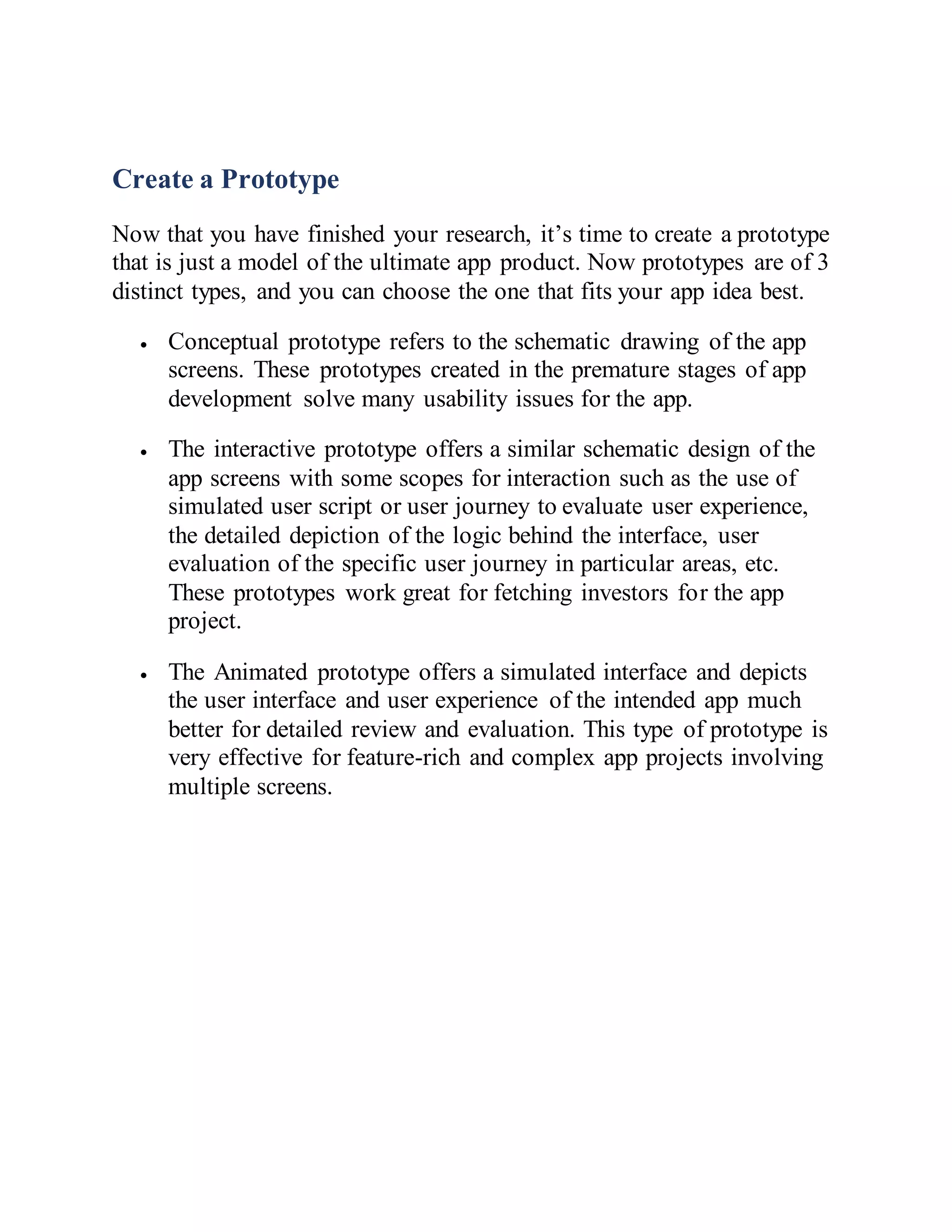 Create a Prototype
Now that you have finished your research, it’s time to create a prototype
that is just a model of the ultimate app product. Now prototypes are of 3
distinct types, and you can choose the one that fits your app idea best.
 Conceptual prototype refers to the schematic drawing of the app
screens. These prototypes created in the premature stages of app
development solve many usability issues for the app.
 The interactive prototype offers a similar schematic design of the
app screens with some scopes for interaction such as the use of
simulated user script or user journey to evaluate user experience,
the detailed depiction of the logic behind the interface, user
evaluation of the specific user journey in particular areas, etc.
These prototypes work great for fetching investors for the app
project.
 The Animated prototype offers a simulated interface and depicts
the user interface and user experience of the intended app much
better for detailed review and evaluation. This type of prototype is
very effective for feature-rich and complex app projects involving
multiple screens.
 