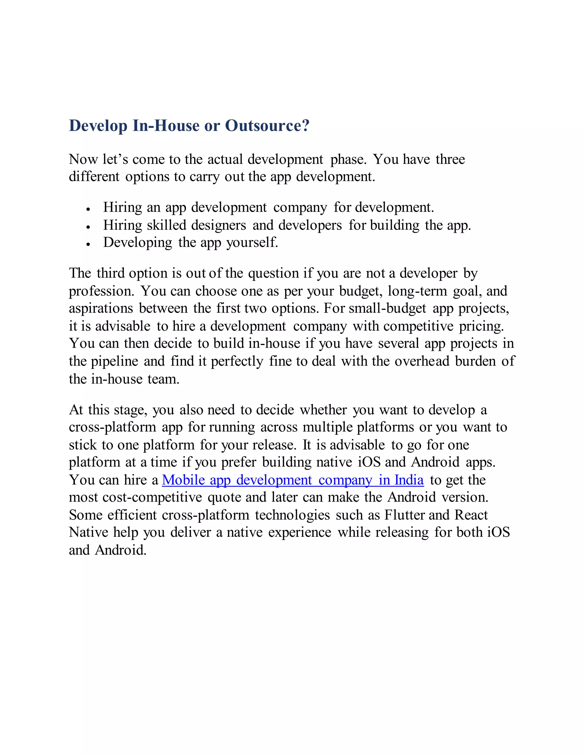 Develop In-House or Outsource?
Now let’s come to the actual development phase. You have three
different options to carry out the app development.
 Hiring an app development company for development.
 Hiring skilled designers and developers for building the app.
 Developing the app yourself.
The third option is out of the question if you are not a developer by
profession. You can choose one as per your budget, long-term goal, and
aspirations between the first two options. For small-budget app projects,
it is advisable to hire a development company with competitive pricing.
You can then decide to build in-house if you have several app projects in
the pipeline and find it perfectly fine to deal with the overhead burden of
the in-house team.
At this stage, you also need to decide whether you want to develop a
cross-platform app for running across multiple platforms or you want to
stick to one platform for your release. It is advisable to go for one
platform at a time if you prefer building native iOS and Android apps.
You can hire a Mobile app development company in India to get the
most cost-competitive quote and later can make the Android version.
Some efficient cross-platform technologies such as Flutter and React
Native help you deliver a native experience while releasing for both iOS
and Android.
 
