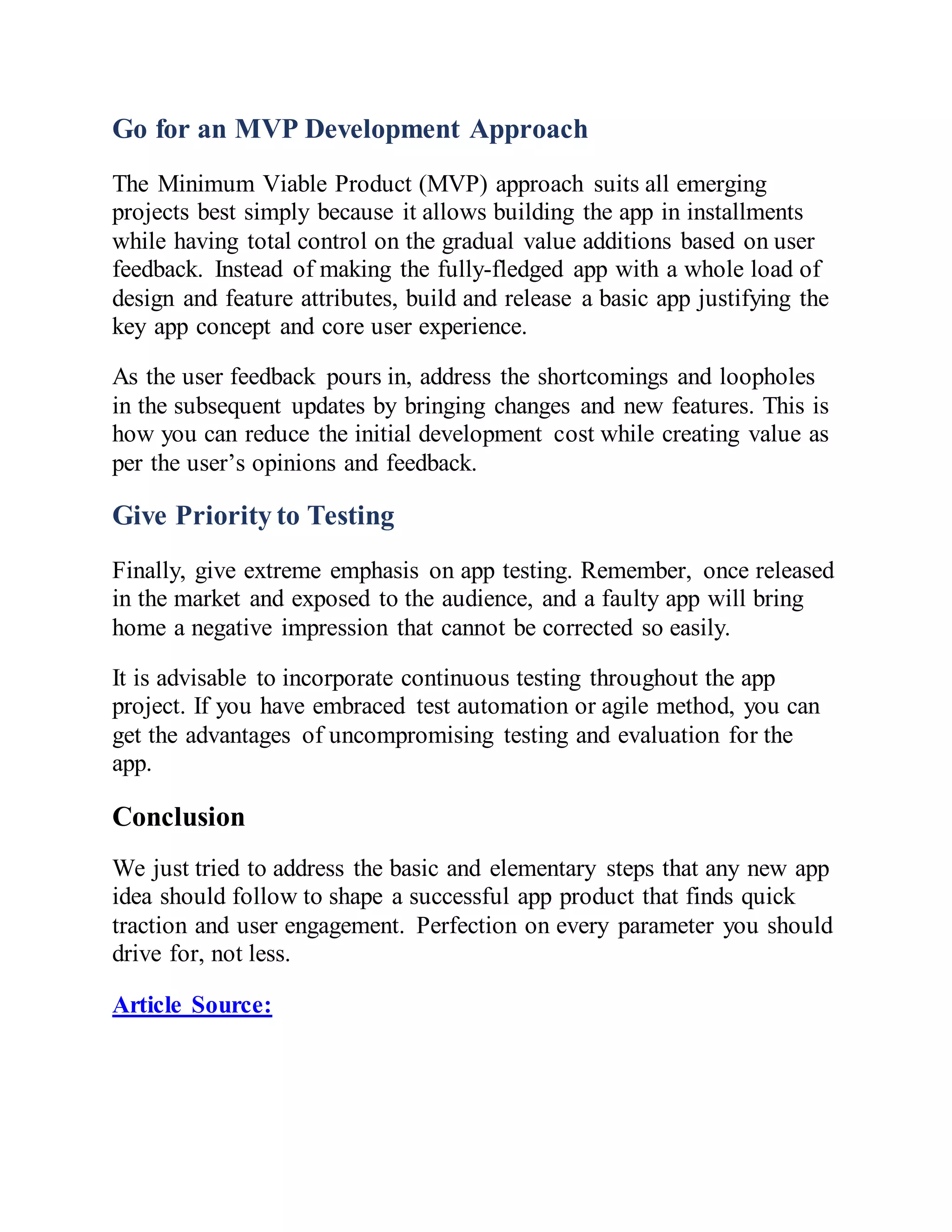 Go for an MVP Development Approach
The Minimum Viable Product (MVP) approach suits all emerging
projects best simply because it allows building the app in installments
while having total control on the gradual value additions based on user
feedback. Instead of making the fully-fledged app with a whole load of
design and feature attributes, build and release a basic app justifying the
key app concept and core user experience.
As the user feedback pours in, address the shortcomings and loopholes
in the subsequent updates by bringing changes and new features. This is
how you can reduce the initial development cost while creating value as
per the user’s opinions and feedback.
Give Priority to Testing
Finally, give extreme emphasis on app testing. Remember, once released
in the market and exposed to the audience, and a faulty app will bring
home a negative impression that cannot be corrected so easily.
It is advisable to incorporate continuous testing throughout the app
project. If you have embraced test automation or agile method, you can
get the advantages of uncompromising testing and evaluation for the
app.
Conclusion
We just tried to address the basic and elementary steps that any new app
idea should follow to shape a successful app product that finds quick
traction and user engagement. Perfection on every parameter you should
drive for, not less.
Article Source:
 
