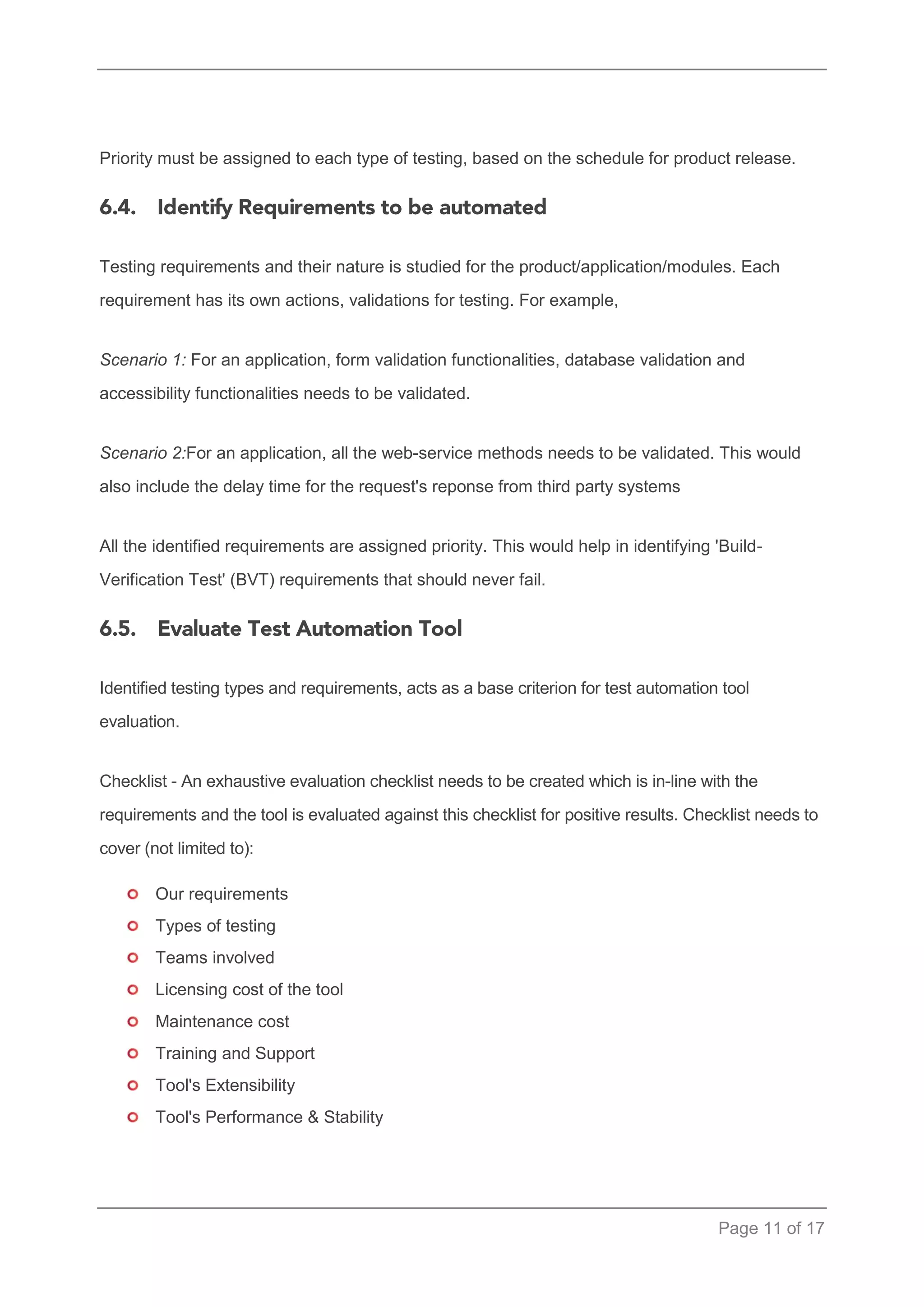 Page 11 of 17 
Priority must be assigned to each type of testing, based on the schedule for product release. 
Testing requirements and their nature is studied for the product/application/modules. Each requirement has its own actions, validations for testing. For example, 
Scenario 1: For an application, form validation functionalities, database validation and accessibility functionalities needs to be validated. 
Scenario 2:For an application, all the web-service methods needs to be validated. This would also include the delay time for the request's reponse from third party systems 
All the identified requirements are assigned priority. This would help in identifying 'Build- Verification Test' (BVT) requirements that should never fail. 
Identified testing types and requirements, acts as a base criterion for test automation tool evaluation. 
Checklist - An exhaustive evaluation checklist needs to be created which is in-line with the requirements and the tool is evaluated against this checklist for positive results. Checklist needs to cover (not limited to): 
Our requirements 
Types of testing 
Teams involved 
Licensing cost of the tool 
Maintenance cost 
Training and Support 
Tool's Extensibility 
Tool's Performance & Stability  