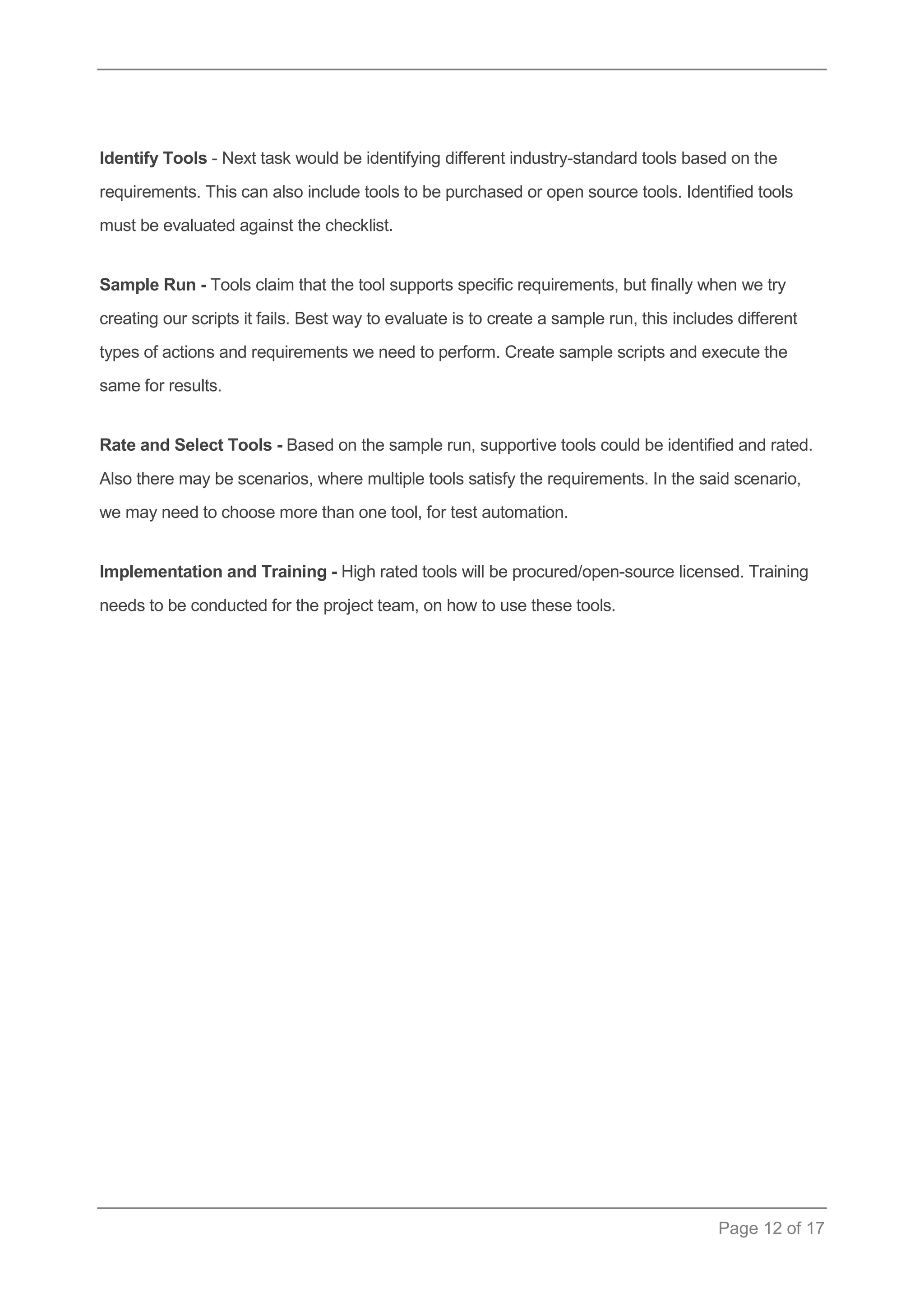 Page 12 of 17 
Identify Tools - Next task would be identifying different industry-standard tools based on the requirements. This can also include tools to be purchased or open source tools. Identified tools must be evaluated against the checklist. 
Sample Run - Tools claim that the tool supports specific requirements, but finally when we try creating our scripts it fails. Best way to evaluate is to create a sample run, this includes different types of actions and requirements we need to perform. Create sample scripts and execute the same for results. 
Rate and Select Tools - Based on the sample run, supportive tools could be identified and rated. Also there may be scenarios, where multiple tools satisfy the requirements. In the said scenario, we may need to choose more than one tool, for test automation. 
Implementation and Training - High rated tools will be procured/open-source licensed. Training needs to be conducted for the project team, on how to use these tools.  
