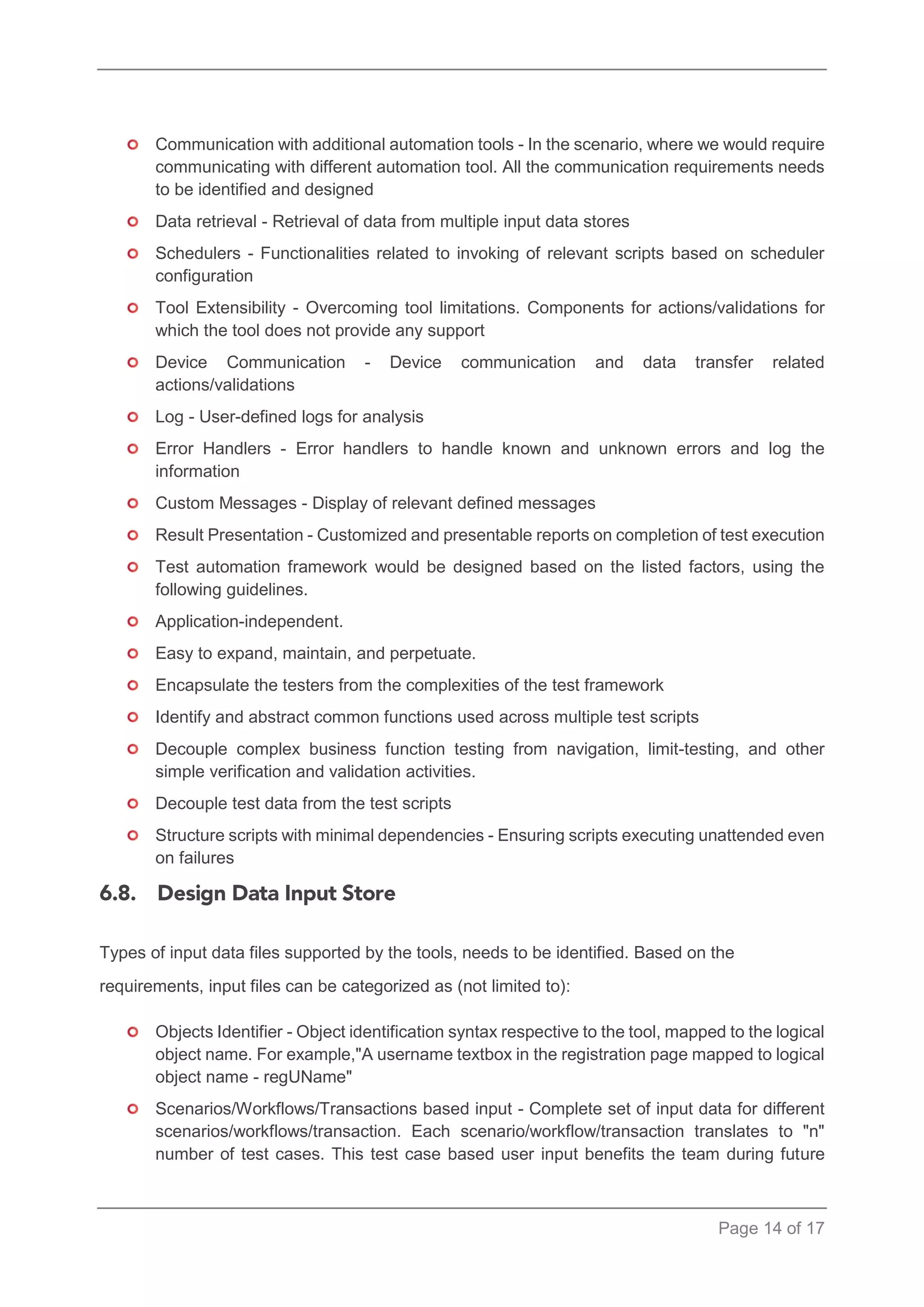 Page 14 of 17 
Communication with additional automation tools - In the scenario, where we would require communicating with different automation tool. All the communication requirements needs to be identified and designed 
Data retrieval - Retrieval of data from multiple input data stores 
Schedulers - Functionalities related to invoking of relevant scripts based on scheduler configuration 
Tool Extensibility - Overcoming tool limitations. Components for actions/validations for which the tool does not provide any support 
Device Communication - Device communication and data transfer related actions/validations 
Log - User-defined logs for analysis 
Error Handlers - Error handlers to handle known and unknown errors and log the information 
Custom Messages - Display of relevant defined messages 
Result Presentation - Customized and presentable reports on completion of test execution 
Test automation framework would be designed based on the listed factors, using the following guidelines. 
Application-independent. 
Easy to expand, maintain, and perpetuate. 
Encapsulate the testers from the complexities of the test framework 
Identify and abstract common functions used across multiple test scripts 
Decouple complex business function testing from navigation, limit-testing, and other simple verification and validation activities. 
Decouple test data from the test scripts 
Structure scripts with minimal dependencies - Ensuring scripts executing unattended even on failures 
Types of input data files supported by the tools, needs to be identified. Based on the requirements, input files can be categorized as (not limited to): 
Objects Identifier - Object identification syntax respective to the tool, mapped to the logical object name. For example,"A username textbox in the registration page mapped to logical object name - regUName" 
Scenarios/Workflows/Transactions based input - Complete set of input data for different scenarios/workflows/transaction. Each scenario/workflow/transaction translates to "n" number of test cases. This test case based user input benefits the team during future  