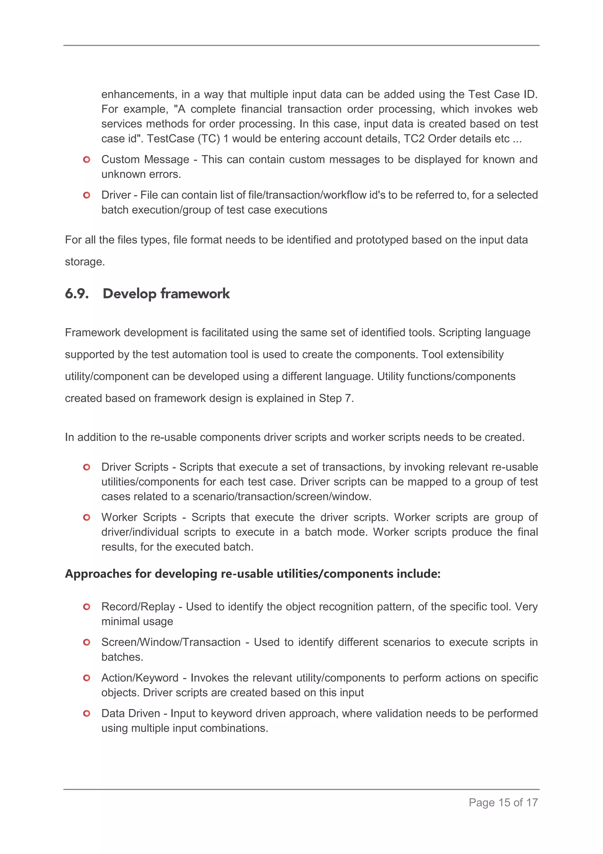 Page 15 of 17 
enhancements, in a way that multiple input data can be added using the Test Case ID. For example, "A complete financial transaction order processing, which invokes web services methods for order processing. In this case, input data is created based on test case id". TestCase (TC) 1 would be entering account details, TC2 Order details etc ... 
Custom Message - This can contain custom messages to be displayed for known and unknown errors. 
Driver - File can contain list of file/transaction/workflow id's to be referred to, for a selected batch execution/group of test case executions 
For all the files types, file format needs to be identified and prototyped based on the input data storage. 
Framework development is facilitated using the same set of identified tools. Scripting language supported by the test automation tool is used to create the components. Tool extensibility utility/component can be developed using a different language. Utility functions/components created based on framework design is explained in Step 7. 
In addition to the re-usable components driver scripts and worker scripts needs to be created. 
Driver Scripts - Scripts that execute a set of transactions, by invoking relevant re-usable utilities/components for each test case. Driver scripts can be mapped to a group of test cases related to a scenario/transaction/screen/window. 
Worker Scripts - Scripts that execute the driver scripts. Worker scripts are group of driver/individual scripts to execute in a batch mode. Worker scripts produce the final results, for the executed batch. 
Approaches for developing re-usable utilities/components include: 
Record/Replay - Used to identify the object recognition pattern, of the specific tool. Very minimal usage 
Screen/Window/Transaction - Used to identify different scenarios to execute scripts in batches. 
Action/Keyword - Invokes the relevant utility/components to perform actions on specific objects. Driver scripts are created based on this input 
Data Driven - Input to keyword driven approach, where validation needs to be performed using multiple input combinations.  