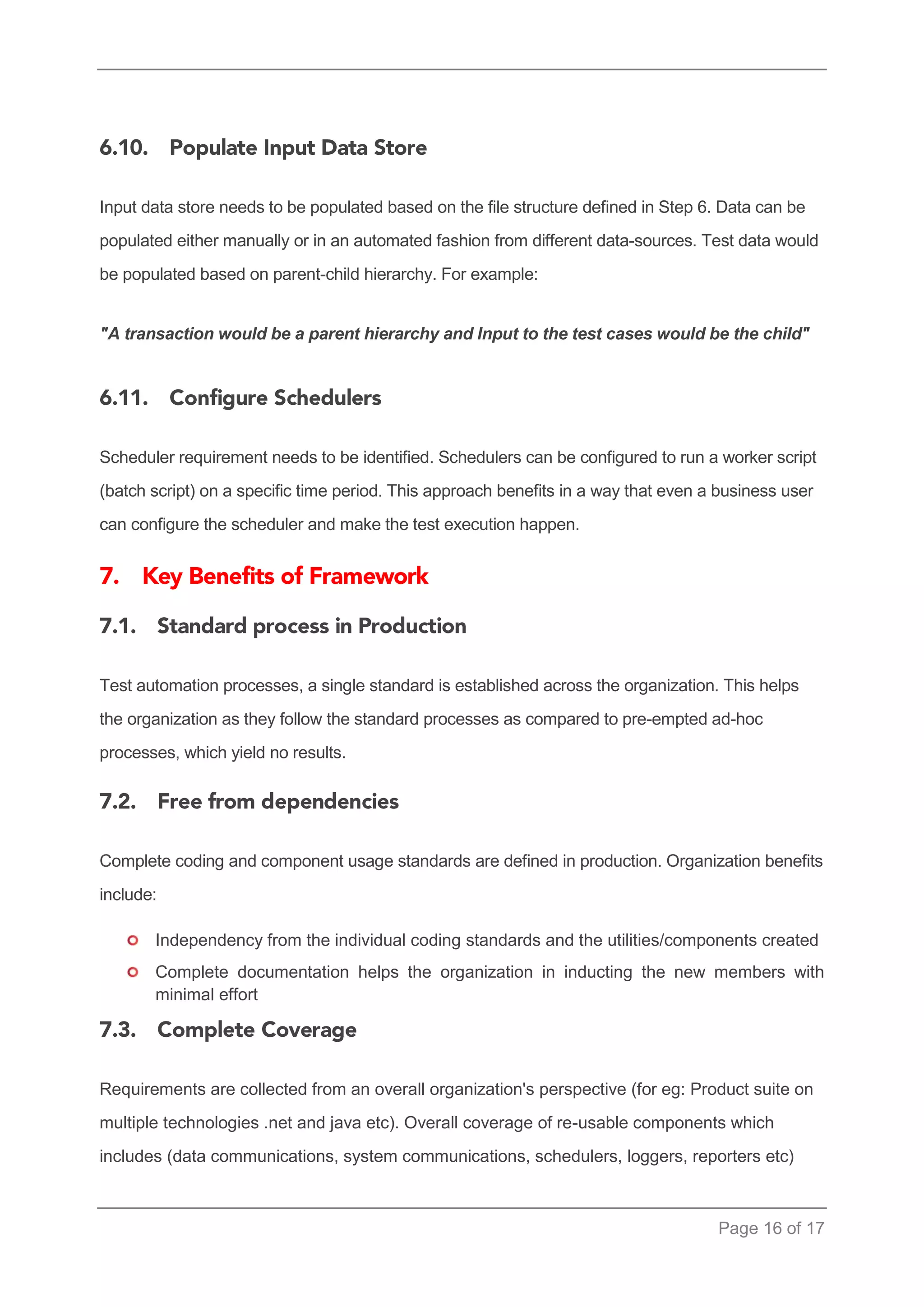 Page 16 of 17 
Input data store needs to be populated based on the file structure defined in Step 6. Data can be populated either manually or in an automated fashion from different data-sources. Test data would be populated based on parent-child hierarchy. For example: 
"A transaction would be a parent hierarchy and Input to the test cases would be the child" 
Scheduler requirement needs to be identified. Schedulers can be configured to run a worker script (batch script) on a specific time period. This approach benefits in a way that even a business user can configure the scheduler and make the test execution happen. 
Test automation processes, a single standard is established across the organization. This helps the organization as they follow the standard processes as compared to pre-empted ad-hoc processes, which yield no results. 
Complete coding and component usage standards are defined in production. Organization benefits include: 
Independency from the individual coding standards and the utilities/components created 
Complete documentation helps the organization in inducting the new members with minimal effort 
Requirements are collected from an overall organization's perspective (for eg: Product suite on multiple technologies .net and java etc). Overall coverage of re-usable components which includes (data communications, system communications, schedulers, loggers, reporters etc)  