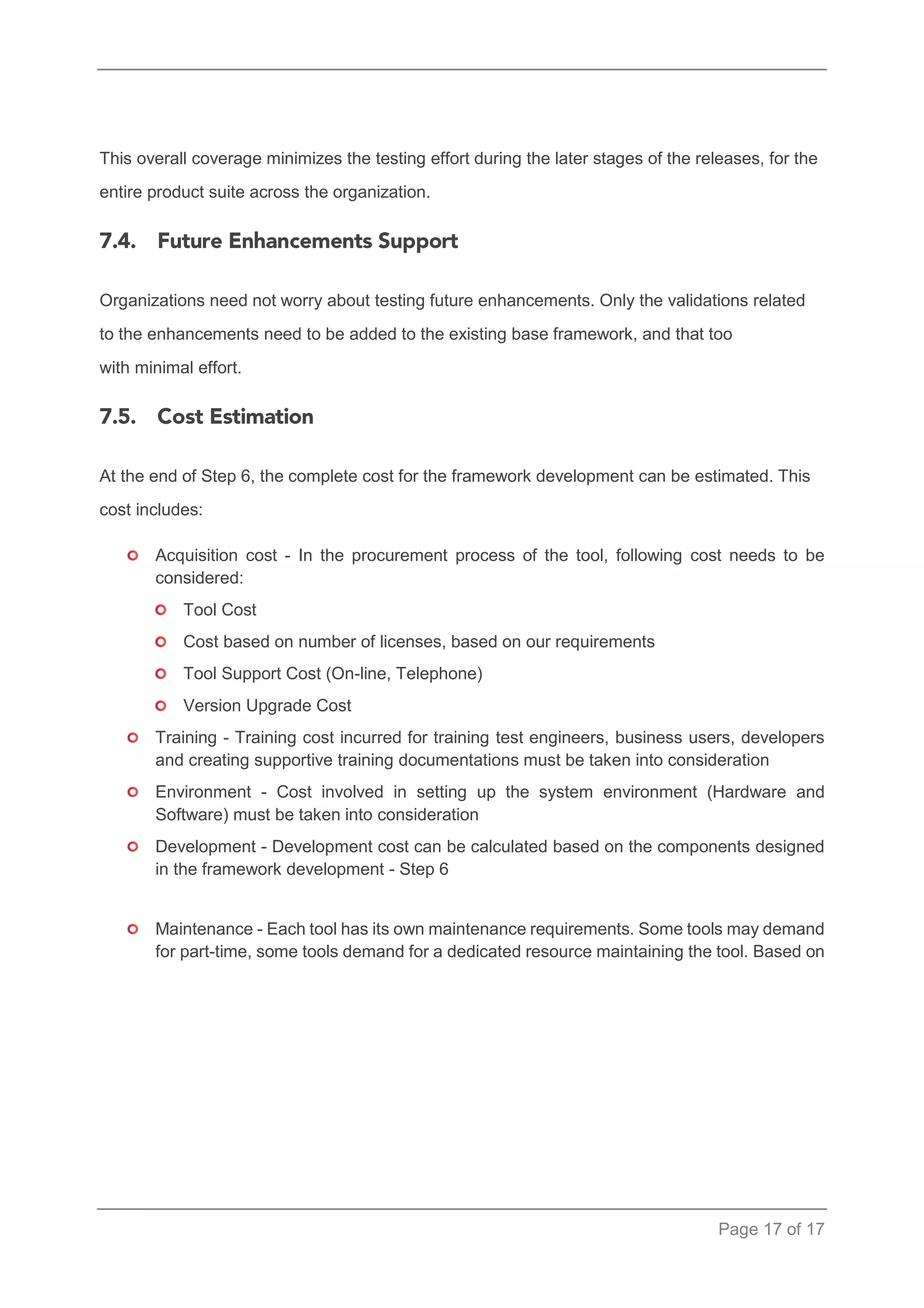 Page 17 of 17 
This overall coverage minimizes the testing effort during the later stages of the releases, for the entire product suite across the organization. 
Organizations need not worry about testing future enhancements. Only the validations related to the enhancements need to be added to the existing base framework, and that too with minimal effort. 
At the end of Step 6, the complete cost for the framework development can be estimated. This cost includes: 
Acquisition cost - In the procurement process of the tool, following cost needs to be considered: 
Tool Cost 
Cost based on number of licenses, based on our requirements 
Tool Support Cost (On-line, Telephone) 
Version Upgrade Cost 
Training - Training cost incurred for training test engineers, business users, developers and creating supportive training documentations must be taken into consideration 
Environment - Cost involved in setting up the system environment (Hardware and Software) must be taken into consideration 
Development - Development cost can be calculated based on the components designed in the framework development - Step 6 
Maintenance - Each tool has its own maintenance requirements. Some tools may demand for part-time, some tools demand for a dedicated resource maintaining the tool. Based on 