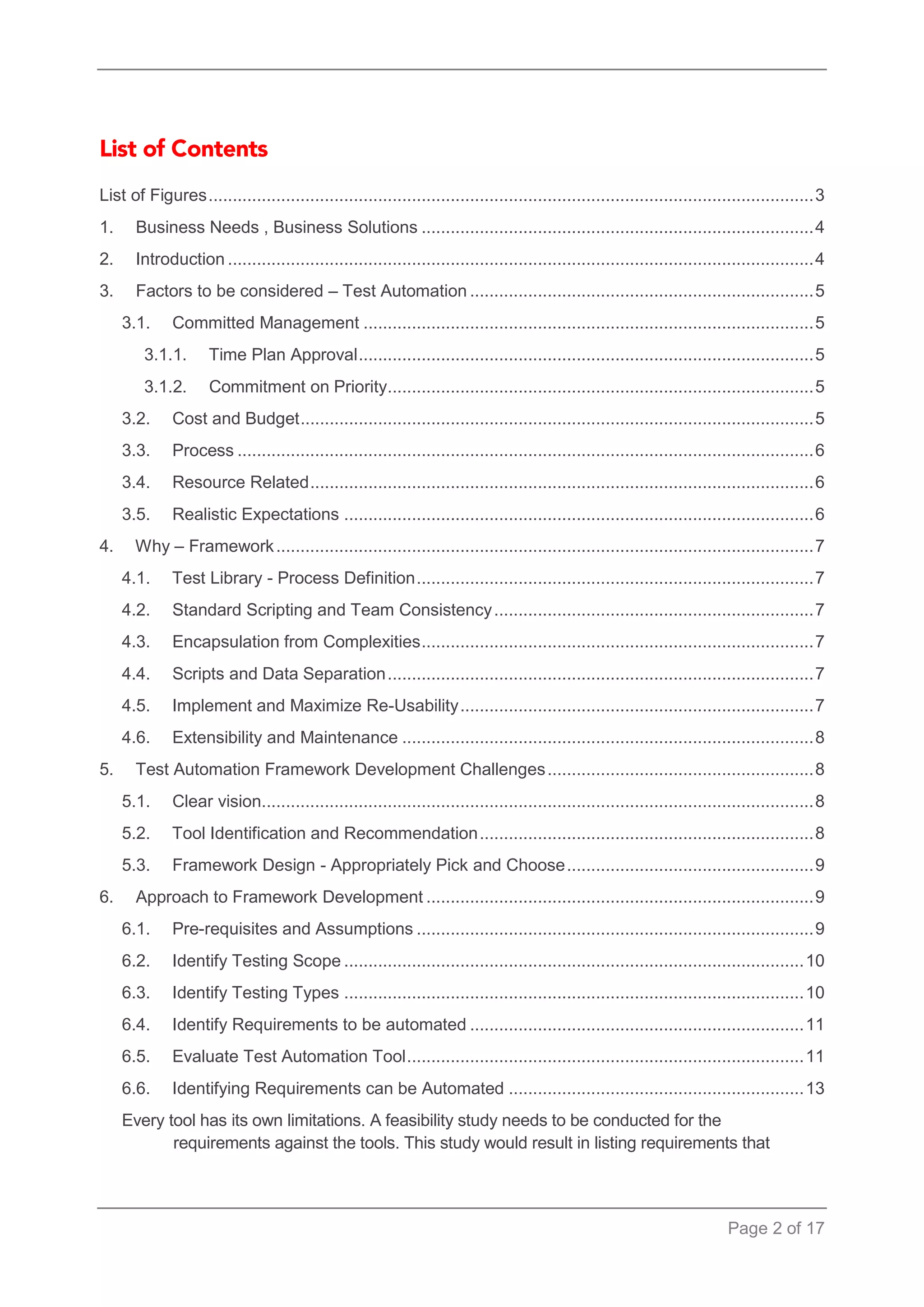 Page 2 of 17 
List of Figures ............................................................................................................................. 3 
1. Business Needs , Business Solutions ................................................................................. 4 
2. Introduction ......................................................................................................................... 4 
3. Factors to be considered – Test Automation ....................................................................... 5 
3.1. Committed Management ............................................................................................. 5 
3.1.1. Time Plan Approval .............................................................................................. 5 
3.1.2. Commitment on Priority ........................................................................................ 5 
3.2. Cost and Budget .......................................................................................................... 5 
3.3. Process ....................................................................................................................... 6 
3.4. Resource Related ........................................................................................................ 6 
3.5. Realistic Expectations ................................................................................................. 6 
4. Why – Framework ............................................................................................................... 7 
4.1. Test Library - Process Definition .................................................................................. 7 
4.2. Standard Scripting and Team Consistency .................................................................. 7 
4.3. Encapsulation from Complexities ................................................................................. 7 
4.4. Scripts and Data Separation ........................................................................................ 7 
4.5. Implement and Maximize Re-Usability ......................................................................... 7 
4.6. Extensibility and Maintenance ..................................................................................... 8 
5. Test Automation Framework Development Challenges ....................................................... 8 
5.1. Clear vision .................................................................................................................. 8 
5.2. Tool Identification and Recommendation ..................................................................... 8 
5.3. Framework Design - Appropriately Pick and Choose ................................................... 9 
6. Approach to Framework Development ................................................................................ 9 
6.1. Pre-requisites and Assumptions .................................................................................. 9 
6.2. Identify Testing Scope ............................................................................................... 10 
6.3. Identify Testing Types ............................................................................................... 10 
6.4. Identify Requirements to be automated ..................................................................... 11 
6.5. Evaluate Test Automation Tool .................................................................................. 11 
6.6. Identifying Requirements can be Automated ............................................................. 13 
Every tool has its own limitations. A feasibility study needs to be conducted for the requirements against the tools. This study would result in listing requirements that  