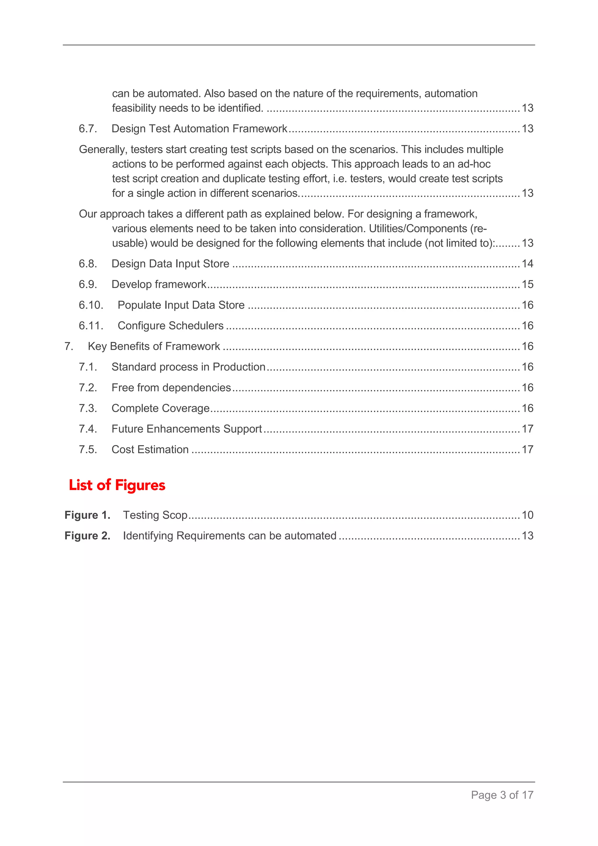 Page 3 of 17 
can be automated. Also based on the nature of the requirements, automation feasibility needs to be identified. ................................................................................. 13 
6.7. Design Test Automation Framework .......................................................................... 13 
Generally, testers start creating test scripts based on the scenarios. This includes multiple actions to be performed against each objects. This approach leads to an ad-hoc test script creation and duplicate testing effort, i.e. testers, would create test scripts for a single action in different scenarios. ...................................................................... 13 
Our approach takes a different path as explained below. For designing a framework, various elements need to be taken into consideration. Utilities/Components (re- usable) would be designed for the following elements that include (not limited to):........ 13 
6.8. Design Data Input Store ............................................................................................ 14 
6.9. Develop framework .................................................................................................... 15 
6.10. Populate Input Data Store ....................................................................................... 16 
6.11. Configure Schedulers .............................................................................................. 16 
7. Key Benefits of Framework ............................................................................................... 16 
7.1. Standard process in Production ................................................................................. 16 
7.2. Free from dependencies ............................................................................................ 16 
7.3. Complete Coverage ................................................................................................... 16 
7.4. Future Enhancements Support .................................................................................. 17 
7.5. Cost Estimation ......................................................................................................... 17 
Figure 1.Testing Scop .......................................................................................................... 10 
Figure 2.Identifying Requirements can be automated .......................................................... 13 
 