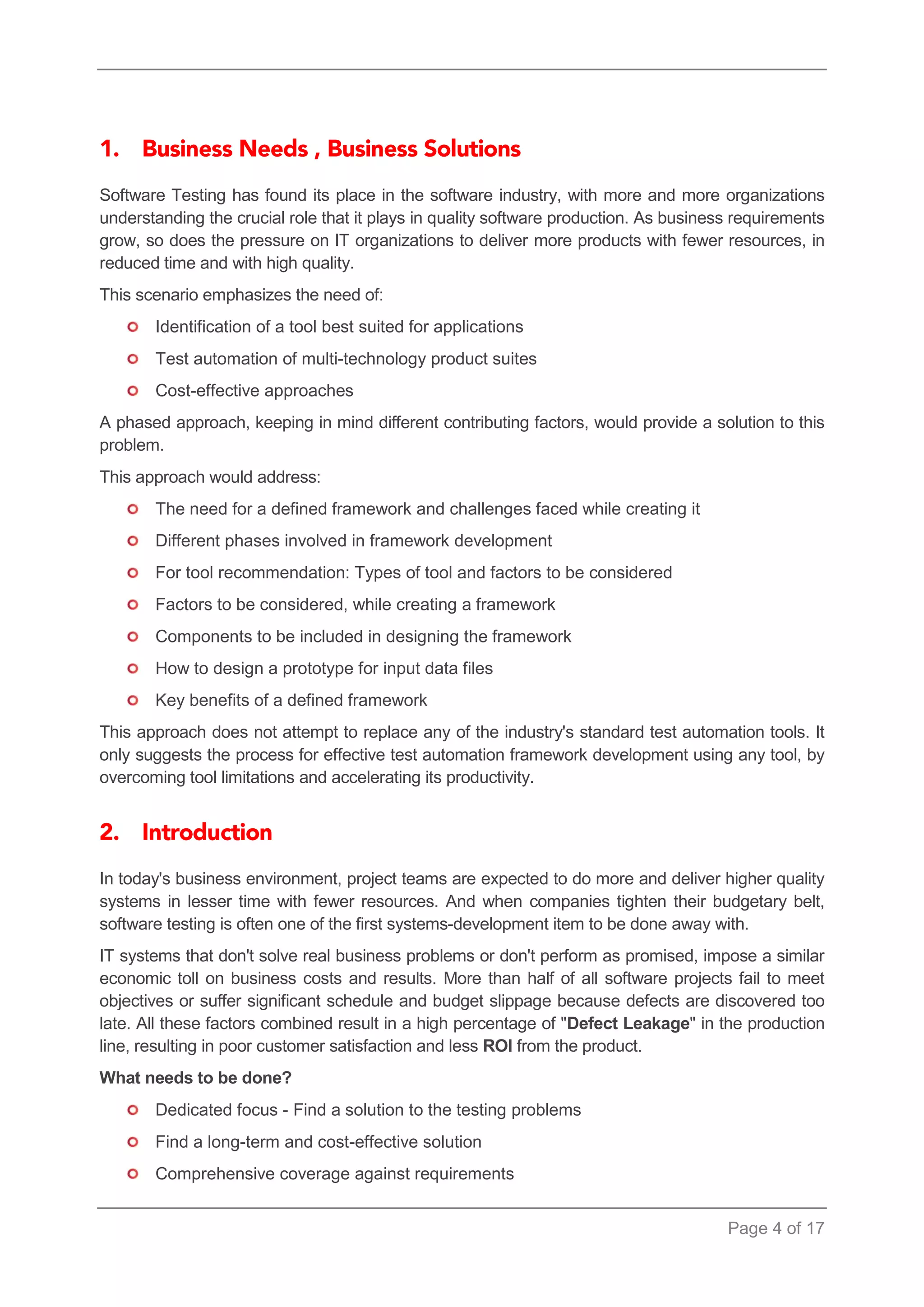 Page 4 of 17 
Software Testing has found its place in the software industry, with more and more organizations understanding the crucial role that it plays in quality software production. As business requirements grow, so does the pressure on IT organizations to deliver more products with fewer resources, in reduced time and with high quality. 
This scenario emphasizes the need of: 
Identification of a tool best suited for applications 
Test automation of multi-technology product suites 
Cost-effective approaches 
A phased approach, keeping in mind different contributing factors, would provide a solution to this problem. 
This approach would address: 
The need for a defined framework and challenges faced while creating it 
Different phases involved in framework development 
For tool recommendation: Types of tool and factors to be considered 
Factors to be considered, while creating a framework 
Components to be included in designing the framework 
How to design a prototype for input data files 
Key benefits of a defined framework 
This approach does not attempt to replace any of the industry's standard test automation tools. It only suggests the process for effective test automation framework development using any tool, by overcoming tool limitations and accelerating its productivity. 
In today's business environment, project teams are expected to do more and deliver higher quality systems in lesser time with fewer resources. And when companies tighten their budgetary belt, software testing is often one of the first systems-development item to be done away with. 
IT systems that don't solve real business problems or don't perform as promised, impose a similar economic toll on business costs and results. More than half of all software projects fail to meet objectives or suffer significant schedule and budget slippage because defects are discovered too late. All these factors combined result in a high percentage of "Defect Leakage" in the production line, resulting in poor customer satisfaction and less ROI from the product. 
What needs to be done? 
Dedicated focus - Find a solution to the testing problems 
Find a long-term and cost-effective solution 
Comprehensive coverage against requirements  