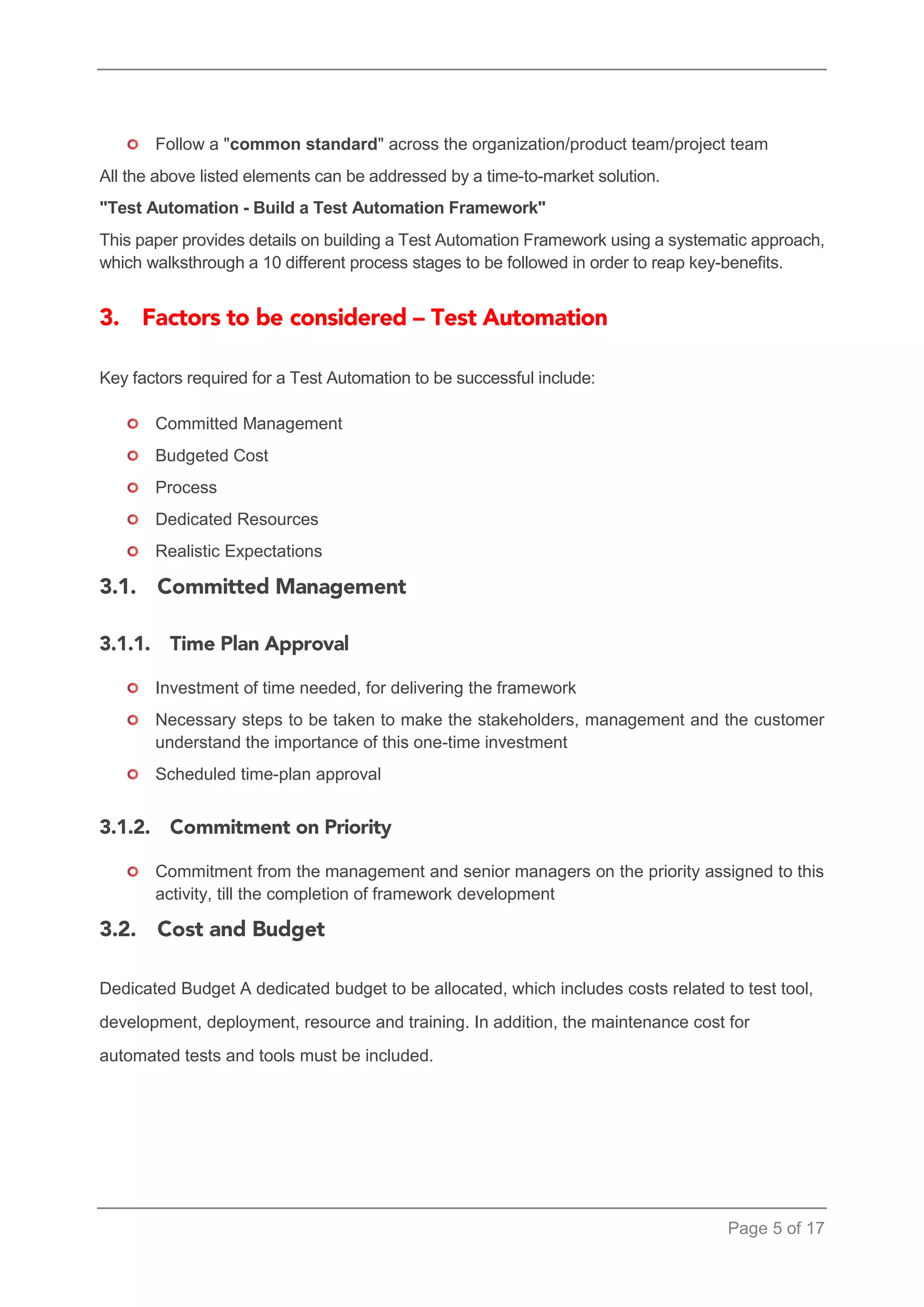 Page 5 of 17 
Follow a "common standard" across the organization/product team/project team 
All the above listed elements can be addressed by a time-to-market solution. 
"Test Automation - Build a Test Automation Framework" 
This paper provides details on building a Test Automation Framework using a systematic approach, which walksthrough a 10 different process stages to be followed in order to reap key-benefits. 
Key factors required for a Test Automation to be successful include: 
Committed Management 
Budgeted Cost 
Process 
Dedicated Resources 
Realistic Expectations 
Investment of time needed, for delivering the framework 
Necessary steps to be taken to make the stakeholders, management and the customer understand the importance of this one-time investment 
Scheduled time-plan approval 
Commitment from the management and senior managers on the priority assigned to this activity, till the completion of framework development 
Dedicated Budget A dedicated budget to be allocated, which includes costs related to test tool, development, deployment, resource and training. In addition, the maintenance cost for automated tests and tools must be included. 
 