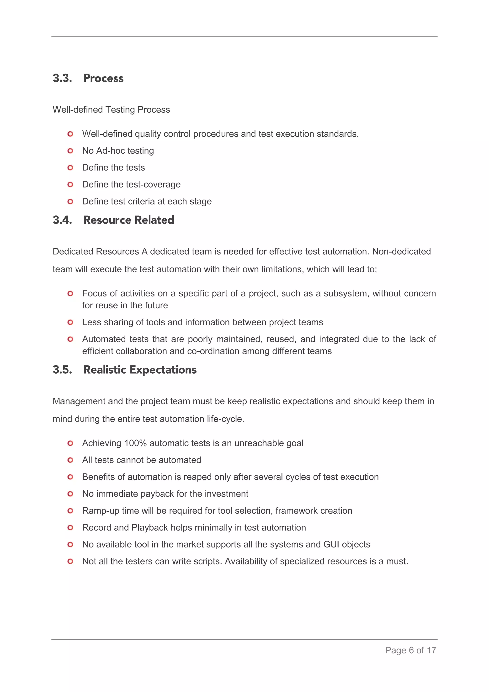 Page 6 of 17 
Well-defined Testing Process 
Well-defined quality control procedures and test execution standards. 
No Ad-hoc testing 
Define the tests 
Define the test-coverage 
Define test criteria at each stage 
Dedicated Resources A dedicated team is needed for effective test automation. Non-dedicated team will execute the test automation with their own limitations, which will lead to: 
Focus of activities on a specific part of a project, such as a subsystem, without concern for reuse in the future 
Less sharing of tools and information between project teams 
Automated tests that are poorly maintained, reused, and integrated due to the lack of efficient collaboration and co-ordination among different teams 
Management and the project team must be keep realistic expectations and should keep them in mind during the entire test automation life-cycle. 
Achieving 100% automatic tests is an unreachable goal 
All tests cannot be automated 
Benefits of automation is reaped only after several cycles of test execution 
No immediate payback for the investment 
Ramp-up time will be required for tool selection, framework creation 
Record and Playback helps minimally in test automation 
No available tool in the market supports all the systems and GUI objects 
Not all the testers can write scripts. Availability of specialized resources is a must.  