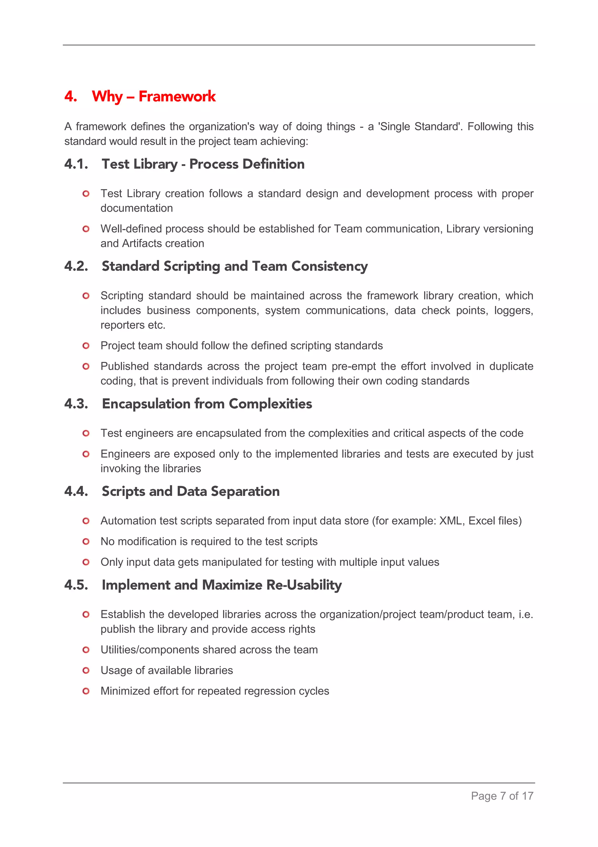 Page 7 of 17 
A framework defines the organization's way of doing things - a 'Single Standard'. Following this standard would result in the project team achieving: 
Test Library creation follows a standard design and development process with proper documentation 
Well-defined process should be established for Team communication, Library versioning and Artifacts creation 
Scripting standard should be maintained across the framework library creation, which includes business components, system communications, data check points, loggers, reporters etc. 
Project team should follow the defined scripting standards 
Published standards across the project team pre-empt the effort involved in duplicate coding, that is prevent individuals from following their own coding standards 
Test engineers are encapsulated from the complexities and critical aspects of the code 
Engineers are exposed only to the implemented libraries and tests are executed by just invoking the libraries 
Automation test scripts separated from input data store (for example: XML, Excel files) 
No modification is required to the test scripts 
Only input data gets manipulated for testing with multiple input values 
Establish the developed libraries across the organization/project team/product team, i.e. publish the library and provide access rights 
Utilities/components shared across the team 
Usage of available libraries 
Minimized effort for repeated regression cycles  