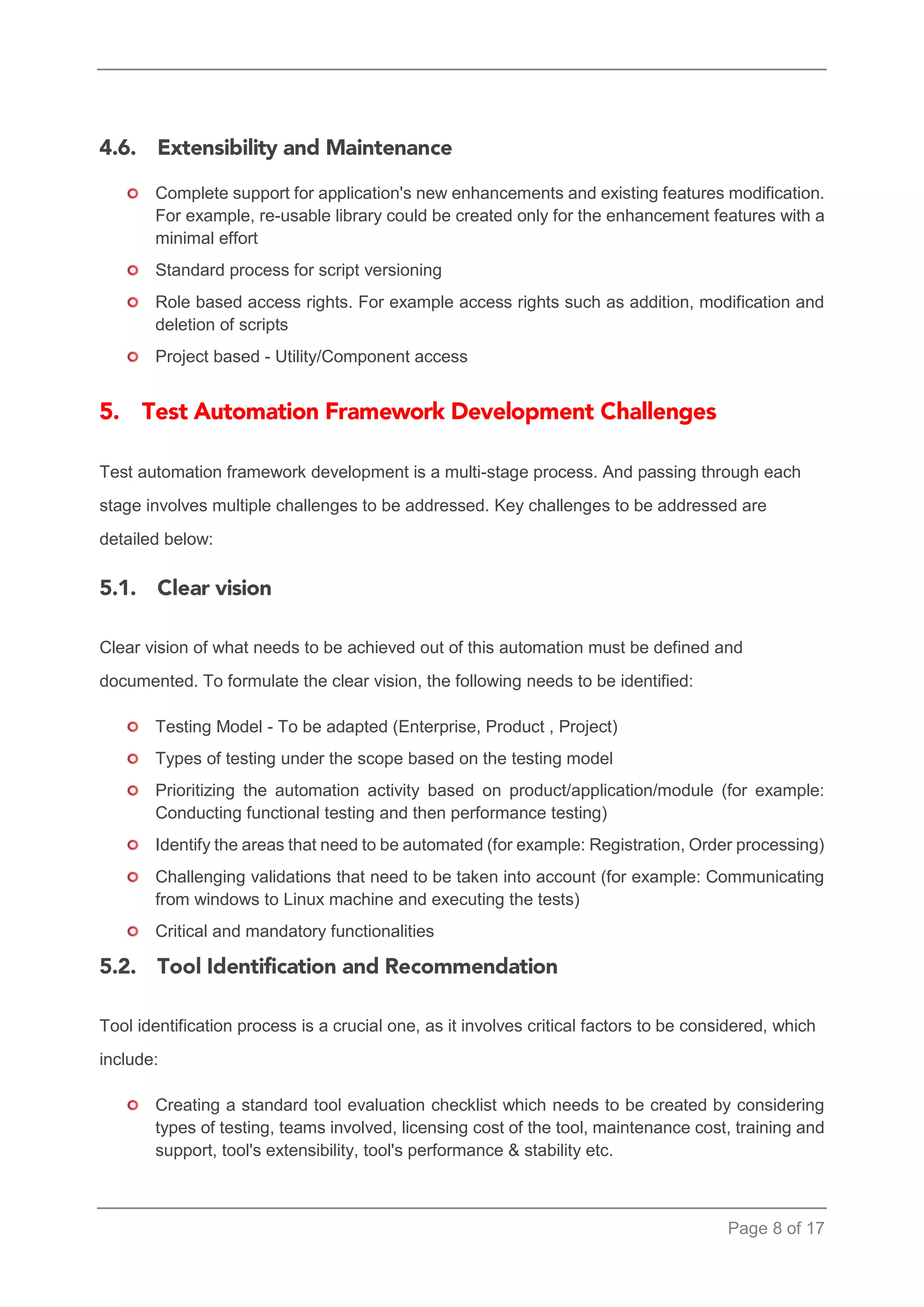 Page 8 of 17 
Complete support for application's new enhancements and existing features modification. For example, re-usable library could be created only for the enhancement features with a minimal effort 
Standard process for script versioning 
Role based access rights. For example access rights such as addition, modification and deletion of scripts 
Project based - Utility/Component access 
Test automation framework development is a multi-stage process. And passing through each stage involves multiple challenges to be addressed. Key challenges to be addressed are detailed below: 
Clear vision of what needs to be achieved out of this automation must be defined and documented. To formulate the clear vision, the following needs to be identified: 
Testing Model - To be adapted (Enterprise, Product , Project) 
Types of testing under the scope based on the testing model 
Prioritizing the automation activity based on product/application/module (for example: Conducting functional testing and then performance testing) 
Identify the areas that need to be automated (for example: Registration, Order processing) 
Challenging validations that need to be taken into account (for example: Communicating from windows to Linux machine and executing the tests) 
Critical and mandatory functionalities 
Tool identification process is a crucial one, as it involves critical factors to be considered, which include: 
Creating a standard tool evaluation checklist which needs to be created by considering types of testing, teams involved, licensing cost of the tool, maintenance cost, training and support, tool's extensibility, tool's performance & stability etc.  