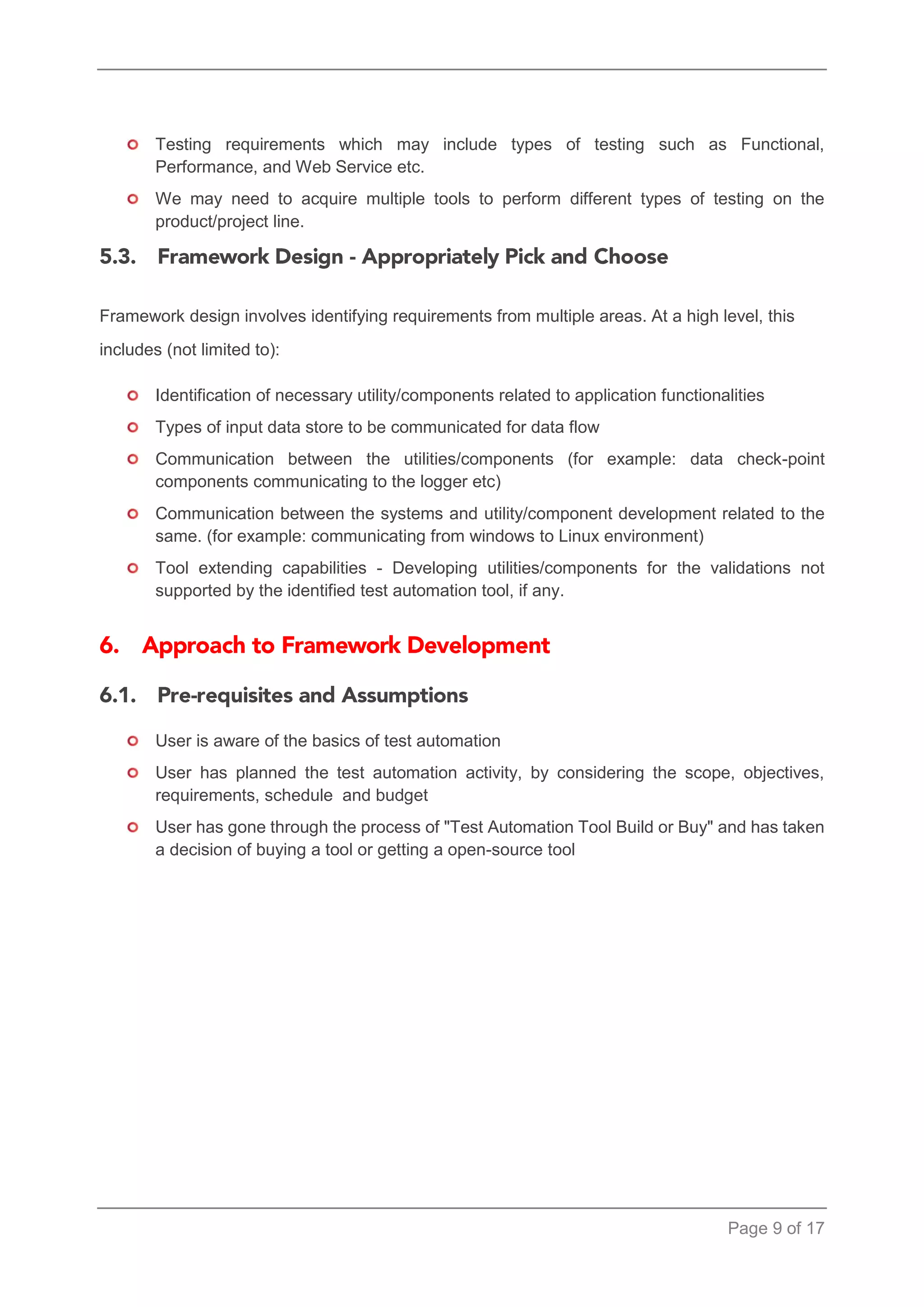 Page 9 of 17 
Testing requirements which may include types of testing such as Functional, Performance, and Web Service etc. 
We may need to acquire multiple tools to perform different types of testing on the product/project line. 
Framework design involves identifying requirements from multiple areas. At a high level, this includes (not limited to): 
Identification of necessary utility/components related to application functionalities 
Types of input data store to be communicated for data flow 
Communication between the utilities/components (for example: data check-point components communicating to the logger etc) 
Communication between the systems and utility/component development related to the same. (for example: communicating from windows to Linux environment) 
Tool extending capabilities - Developing utilities/components for the validations not supported by the identified test automation tool, if any. 
User is aware of the basics of test automation 
User has planned the test automation activity, by considering the scope, objectives, requirements, schedule and budget 
User has gone through the process of "Test Automation Tool Build or Buy" and has taken a decision of buying a tool or getting a open-source tool  