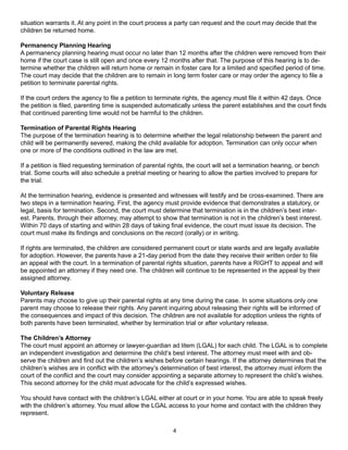 situation warrants it. At any point in the court process a party can request and the court may decide that the
children be returned home.

Permanency Planning Hearing
A permanency planning hearing must occur no later than 12 months after the children were removed from their
home if the court case is still open and once every 12 months after that. The purpose of this hearing is to de-
termine whether the children will return home or remain in foster care for a limited and specified period of time.
The court may decide that the children are to remain in long term foster care or may order the agency to file a
petition to terminate parental rights.

If the court orders the agency to file a petition to terminate rights, the agency must file it within 42 days. Once
the petition is filed, parenting time is suspended automatically unless the parent establishes and the court finds
that continued parenting time would not be harmful to the children.

Termination of Parental Rights Hearing
The purpose of the termination hearing is to determine whether the legal relationship between the parent and
child will be permanently severed, making the child available for adoption. Termination can only occur when
one or more of the conditions outlined in the law are met.

If a petition is filed requesting termination of parental rights, the court will set a termination hearing, or bench
trial. Some courts will also schedule a pretrial meeting or hearing to allow the parties involved to prepare for
the trial.

At the termination hearing, evidence is presented and witnesses will testify and be cross-examined. There are
two steps in a termination hearing. First, the agency must provide evidence that demonstrates a statutory, or
legal, basis for termination. Second, the court must determine that termination is in the children’s best inter-
est. Parents, through their attorney, may attempt to show that termination is not in the children’s best interest.
Within 70 days of starting and within 28 days of taking final evidence, the court must issue its decision. The
court must make its findings and conclusions on the record (orally) or in writing.

If rights are terminated, the children are considered permanent court or state wards and are legally available
for adoption. However, the parents have a 21-day period from the date they receive their written order to file
an appeal with the court. In a termination of parental rights situation, parents have a RIGHT to appeal and will
be appointed an attorney if they need one. The children will continue to be represented in the appeal by their
assigned attorney.

Voluntary Release
Parents may choose to give up their parental rights at any time during the case. In some situations only one
parent may choose to release their rights. Any parent inquiring about releasing their rights will be informed of
the consequences and impact of this decision. The children are not available for adoption unless the rights of
both parents have been terminated, whether by termination trial or after voluntary release.

The Children’s Attorney
The court must appoint an attorney or lawyer-guardian ad litem (LGAL) for each child. The LGAL is to complete
an independent investigation and determine the child’s best interest. The attorney must meet with and ob-
serve the children and find out the children’s wishes before certain hearings. If the attorney determines that the
children’s wishes are in conflict with the attorney’s determination of best interest, the attorney must inform the
court of the conflict and the court may consider appointing a separate attorney to represent the child’s wishes.
This second attorney for the child must advocate for the child’s expressed wishes.

You should have contact with the children’s LGAL either at court or in your home. You are able to speak freely
with the children’s attorney. You must allow the LGAL access to your home and contact with the children they
represent.

                                                           4
 