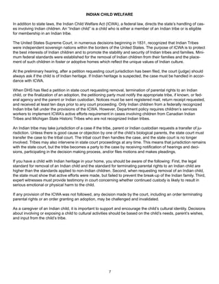 INDIAN CHILD WELFARE

In addition to state laws, the Indian Child Welfare Act (ICWA), a federal law, directs the state’s handling of cas-
es involving Indian children. An “Indian child” is a child who is either a member of an Indian tribe or is eligible
for membership in an Indian tribe.

The United States Supreme Court, in numerous decisions beginning in 1831, recognized that Indian Tribes
were independent sovereign nations within the borders of the United States. The purpose of ICWA is to protect
the best interests of Indian children and to promote the stability and security of Indian tribes and families. Mini-
mum federal standards were established for the removal of Indian children from their families and the place-
ment of such children in foster or adoptive homes which reflect the unique values of Indian culture.

At the preliminary hearing, after a petition requesting court jurisdiction has been filed, the court (judge) should
always ask if the child is of Indian heritage. If Indian heritage is suspected, the case must be handled in accor-
dance with ICWA.

When DHS has filed a petition in state court requesting removal, termination of parental rights to an Indian
child, or the finalization of an adoption, the petitioning party must notify the appropriate tribe, if known, or fed-
eral agency and the parent or Indian custodian. Notices must be sent registered mail, return receipt requested,
and received at least ten days prior to any court proceeding. Only Indian children from a federally recognized
Indian tribe fall under the provisions of the ICWA. However, Department policy requires children’s services
workers to implement ICWA’s active efforts requirement in cases involving children from Canadian Indian
Tribes and Michigan State Historic Tribes who are not recognized Indian tribes.

An Indian tribe may take jurisdiction of a case if the tribe, parent or Indian custodian requests a transfer of ju-
risdiction. Unless there is good cause or objection by one of the child’s biological parents, the state court must
transfer the case to the tribal court. The tribal court then handles the case, and the state court is no longer
involved. Tribes may also intervene in state court proceedings at any time. This means that jurisdiction remains
with the state court, but the tribe becomes a party to the case by receiving notification of hearings and deci-
sions, participating in the decision making process, and/or files motions and makes pleadings.

If you have a child with Indian heritage in your home, you should be aware of the following: First, the legal
standard for removal of an Indian child and the standard for terminating parental rights to an Indian child are
higher than the standards applied to non-Indian children. Second, when requesting removal of an Indian child,
the state must show that active efforts were made, but failed to prevent the break-up of the Indian family. Third,
expert witnesses must provide testimony in court concerning whether continued custody is likely to result in
serious emotional or physical harm to the child.

If any provision of the ICWA was not followed, any decision made by the court, including an order terminating
parental rights or an order granting an adoption, may be challenged and invalidated.

As a caregiver of an Indian child, it is important to support and encourage the child’s cultural identity. Decisions
about involving or exposing a child to cultural activities should be based on the child’s needs, parent’s wishes,
and input from the child’s tribe.




                                                          7
 