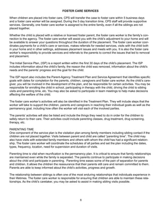 FOSTER CARE SERVICES

When children are placed into foster care, CPS will transfer the case to foster care within 5 business days
and a foster care worker will be assigned. During the 5 day transition time, CPS staff will provide supportive
services. Generally, one foster care worker is assigned to the entire family, even if all the siblings are not
placed together.

Whether the child is placed with a relative or licensed foster parent, the foster care worker is the family’s con-
nection to the agency. The foster care worker will assist you with the child’s adjustment to your home and will
be available to answer your questions throughout the duration of the placement. The foster care worker coor-
dinates payments for a child’s care or services, makes referrals for needed services, visits with the child both
in your home and in other settings, addresses placement issues and meets with you. It is also the foster care
worker’s responsibility to provide services and referrals to the parents to correct the issues that led to removal
and placement.

The Initial Service Plan, (ISP) is a report written within the first 30 days of the child’s placement. The ISP
includes information about the child’s family, the reason the child was removed, information about the child’s
needs and the parents’ progress and the goal for the child.

The ISP report also includes the Parent-Agency Treatment Plan and Service Agreement that identifies specific
goals with dates for completion for the parents, children, caregivers and foster care worker. As the child’s care-
giver, you will be involved in the development of the plan, and be responsible for certain activities. You may be
responsible for enrolling the child in school, participating in therapy with the child, driving the child to sibling
visits and parenting time, etc. You may also be asked to participate in team meetings to help make decisions
affecting the welfare of the child.

The foster care worker’s activities will also be identified in the Treatment Plan. They will include steps that the
worker will take to support the children, parents and caregivers in reaching their individual goals as well as the
permanency goal, including how often the worker will visit each of the involved parties.

The parents’ activities will also be listed and include the things they need to do in order for the children to
safely return to their care. Their activities could include parenting classes, drug treatment, drug screening,
therapy, etc.

PARENTING TIME
One component of the service plan is the visitation plan among family members including sibling contact if the
children are not placed together. Visits between parent and child are called “parenting time”. The child may
also have visits with extended family members and others with whom the child has had a significant relation-
ship. The foster care worker will coordinate the schedules of all parties and set the plan including the dates,
types, frequency, location, need for supervision and duration of visits.

Parenting time is vital when reunification is the permanency plan. It is critical to ensure that family relationships
are maintained even while the family is separated. The parents continue to participate in making decisions
about the child and participate in parenting. Parenting time eases some of the pain of separation for parents
and children. It allows the children the reassurance that their parents still care and remain committed to them.
Parents are able to keep informed about the child’s activities, progress and growth.

The relationship between siblings is often one of the most enduring relationships that individuals experience in
their lifetimes. The foster care worker is responsible for ensuring that children are able to maintain these rela-
tionships. As the child’s caretaker, you may be asked to assist in making sibling visits possible.




                                                          8
 