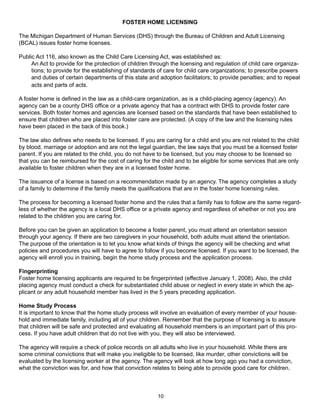 FOSTER HOME LICENSING

The Michigan Department of Human Services (DHS) through the Bureau of Children and Adult Licensing
(BCAL) issues foster home licenses.

Public Act 116, also known as the Child Care Licensing Act, was established as:
     An Act to provide for the protection of children through the licensing and regulation of child care organiza-
     tions; to provide for the establishing of standards of care for child care organizations; to prescribe powers
     and duties of certain departments of this state and adoption facilitators; to provide penalties; and to repeal
     acts and parts of acts.

A foster home is defined in the law as a child-care organization, as is a child-placing agency (agency). An
agency can be a county DHS office or a private agency that has a contract with DHS to provide foster care
services. Both foster homes and agencies are licensed based on the standards that have been established to
ensure that children who are placed into foster care are protected. (A copy of the law and the licensing rules
have been placed in the back of this book.)

The law also defines who needs to be licensed. If you are caring for a child and you are not related to the child
by blood, marriage or adoption and are not the legal guardian, the law says that you must be a licensed foster
parent. If you are related to the child, you do not have to be licensed, but you may choose to be licensed so
that you can be reimbursed for the cost of caring for the child and to be eligible for some services that are only
available to foster children when they are in a licensed foster home.

The issuance of a license is based on a recommendation made by an agency. The agency completes a study
of a family to determine if the family meets the qualifications that are in the foster home licensing rules.

The process for becoming a licensed foster home and the rules that a family has to follow are the same regard-
less of whether the agency is a local DHS office or a private agency and regardless of whether or not you are
related to the children you are caring for.

Before you can be given an application to become a foster parent, you must attend an orientation session
through your agency. If there are two caregivers in your household, both adults must attend the orientation.
The purpose of the orientation is to let you know what kinds of things the agency will be checking and what
policies and procedures you will have to agree to follow if you become licensed. If you want to be licensed, the
agency will enroll you in training, begin the home study process and the application process.

Fingerprinting
Foster home licensing applicants are required to be fingerprinted (effective January 1, 2008). Also, the child
placing agency must conduct a check for substantiated child abuse or neglect in every state in which the ap-
plicant or any adult household member has lived in the 5 years preceding application.

Home Study Process
It is important to know that the home study process will involve an evaluation of every member of your house-
hold and immediate family, including all of your children. Remember that the purpose of licensing is to assure
that children will be safe and protected and evaluating all household members is an important part of this pro-
cess. If you have adult children that do not live with you, they will also be interviewed.

The agency will require a check of police records on all adults who live in your household. While there are
some criminal convictions that will make you ineligible to be licensed, like murder, other convictions will be
evaluated by the licensing worker at the agency. The agency will look at how long ago you had a conviction,
what the conviction was for, and how that conviction relates to being able to provide good care for children.



                                                        10
 