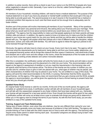 In addition to police records, there will be a check to see if your name is on the DHS list of people who have
either neglected or abused a child. Generally, if your name is on this list, called Central Registry, you will be
ineligible to be licensed.

All members of your household, including children, will need to have a medical statement. The purpose of the
medical statement is to see if you have any physical or mental health conditions that would get in the way of
being able to provide good care. The second purpose is to see if anyone in the household has a medical or
emotional condition that requires so much care that there would not be enough time to adequately care for
foster children.

Another part of the process will involve interviewing all members of your household. Many of the questions
that are asked will seem very personal and intrusive, like asking about your finances and your marriage. Think
about what you would want to know about someone before you would leave your children with him or her.
Everything!! The agency has the responsibility to make sure that people applying to be foster parents will keep
children safe and secure. In addition, the agency needs to know a lot about you to make sure that the children
placed in your home are a good match for you and your family and that you will be able to handle the children
placed with you. The agency will explain what their policies are in lots of different areas, like discipline, religion,
supervision, school, and visits with birth families. You will have to agree to follow the agency’s policies to be-
come licensed through that agency.

Obviously, the agency will also have to check out your house. Every room has to be seen. The agency will let
you know what the requirements are for bedrooms, being able to exit from your home safely, telephones, etc.
The assigned licensing worker will do things like measure the floor space in bedrooms, note what kinds of beds
and dressers are in each room and who sleeps in the rooms, check the temperature of the hot water and make
sure you have a working smoke detector and carbon monoxide detector.

After this is completed, the certification worker will write the home study on your family and will make a recom-
mendation regarding your license and the placement of a child into your home. This recommendation will be
based on the agency’s assessment of whether or not you meet the requirements in the licensing rules and
will specify what the terms of the license will be. The terms of the license are the number of children you can
provide care for, whether boys or girls or both are placed with you, what ages of children may be placed, and
other characteristics of children that may be placed in your home. You are entitled to a copy of this study. The
agency will send the initial recommendation to the OCAL in Lansing. Remember that the OCAL issues the
actual license, not the agency. If the agency does not recommend that you get a license and the OCAL accepts
the agency’s recommendation, you will be given the opportunity to have a formal hearing to present facts that
show why you should get a license.

Updated Home Study
An original foster home license is valid for six months. At the end of the six-month period, the agency will
complete an updated home study. A certification worker will talk with all members of your household again
and will talk with the caseworkers assigned to any foster children that have been placed with you. Generally,
your license will get renewed for a two-year period of time. Even though the license will be good for two years,
a certification worker will come out at least once a year to evaluate how things are going and to determine if
either you or the agency want to change the terms of your license. As with the first home study, you are also
entitled to a copy of the updated home study.

Training, Support and Team Relationships
Taking care of foster children, even when they are relatives, may be very different than caring for your own
children. Children generally come into foster care because of problems in their birth families. The agency will
provide training on how to deal with the child’s issues and on how to work with the agency. The licensing rules
require every foster parent to obtain training each year. Successful caregivers are always trying to learn new
and better ways to do things.



                                                          11
 