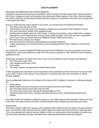 CHILD PLACEMENT

REQUIRED INFORMATION FOR FOSTER PARENTS
Caregivers, licensed and unlicensed, are entitled to receive certain information about foster children placed in
their home. Caregivers should use discretion when discussing children placed in their home. Records regard-
ing children and facts compiled about children and their parents are confidential and should not be shared with
or discussed with others.

Prior to or at the time the child is placed in your home, you should receive the following information:
●    The child’s name and date of birth.
●    Authorization to provide routine and emergency medical care including the child’s Medicaid number.
●    The name and phone number of the assigned worker.
●    All information available about the child’s health, including immunizations, basic health history, ongoing
     medications, current appointments, and any known health providers. If the child has been in placement
     prior to your home you should receive the Medical Passport detailing this history.
●    All known history of abuse and neglect.
●    All known emotional, behavioral, psychological or psychiatric problems.
●    A letter authorizing you to enroll the child in school, indicating that the child is eligible for the free lunch
     program.

You should also receive the plastic MI Health insurance card for Medicaid. If you do not receive it at the time
of placement, contact the caseworker to get it from the previous caregiver or call 1-800-642-3195 to request a
replacement card.

Additionally, throughout the child’s stay in your home, you are entitled to receive copies of the following:
●    The initial service plan (ISP).
●    Each updated service plan (USP).
●    Court orders.
●    The child’s medical, educational and mental health reports.

A letter requesting this information must be submitted to the caseworker and the information must be provided
to you within 10 days of the request. A new request is not required each time new information or reports
become available.

Due to confidentiality restrictions, the following information is NOT available to licensed or unlicensed caregiv-
ers:
●    Police reports.
●    Mental health records of the parents unless the parents authorize their release.
●    HIV information about anyone other than the child.
●    The name of the person who reported the abuse/neglect to CPS.
●    Substance abuse information, including information about the child, unless officially authorized for
     release.

The child’s worker will schedule a meeting involving you, the child’s parents and the worker to discuss the care
of the child. You’ll learn all about the child, including medical history, allergies, favorite foods and routine.

EDUCATION
The trauma children suffer when abused and/or neglected often interferes with their ability and opportunities to
learn. It is therefore vitally important that the children placed into foster care have continuity in their education.
This is why attempts are made to maintain children in their own schools when they are placed into foster care
and why school calendars are often consulted when making decisions about placement changes.



                                                           13
 