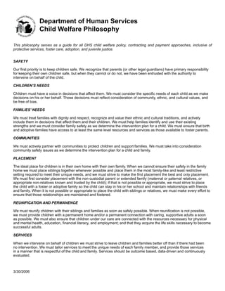 Department of Human Services
                Child Welfare Philosophy

This philosophy serves as a guide for all DHS child welfare policy, contracting and payment approaches, inclusive of
protective services, foster care, adoption, and juvenile justice.


SAFETY

Our first priority is to keep children safe. We recognize that parents (or other legal guardians) have primary responsibility
for keeping their own children safe, but when they cannot or do not, we have been entrusted with the authority to
intervene on behalf of the child.

CHILDREN’S NEEDS

Children must have a voice in decisions that affect them. We must consider the specific needs of each child as we make
decisions on his or her behalf. Those decisions must reflect consideration of community, ethnic, and cultural values, and
be free of bias.

FAMILIES’ NEEDS

We must treat families with dignity and respect, recognize and value their ethnic and cultural traditions, and actively
include them in decisions that affect them and their children. We must help families identify and use their existing
strengths and we must consider family safety as we determine the intervention plan for a child. We must ensure that birth
and adoptive families have access to at least the same level resources and services as those available to foster parents.

COMMUNITIES

We must actively partner with communities to protect children and support families. We must take into consideration
community safety issues as we determine the intervention plan for a child and family.

PLACEMENT

The ideal place for children is in their own home with their own family. When we cannot ensure their safety in the family
home we must place siblings together whenever possible and place them in the most family-like and least restrictive
setting required to meet their unique needs, and we must strive to make the first placement the best and only placement.
We must first consider placement with the non-custodial parent or extended family (maternal or paternal relatives, or
appropriate non-relatives known and trusted by the child); if that is not possible or appropriate, we must strive to place
the child with a foster or adoptive family so the child can stay in his or her school and maintain relationships with friends
and family. When it is not possible or appropriate to place the child with siblings or relatives, we must make every effort to
ensure that those relationships are maintained and fostered.

REUNIFICATION AND PERMANENCE

We must reunify children with their siblings and families as soon as safely possible. When reunification is not possible,
we must provide children with a permanent home and/or a permanent connection with caring, supportive adults a soon
as possible. We must also ensure that children under our care are connected with the resources necessary for physical
and mental health, education, financial literacy, and employment; and that they acquire the life skills necessary to become
successful adults.

SERVICES

When we intervene on behalf of children we must strive to leave children and families better off than if there had been
no intervention. We must tailor services to meet the unique needs of each family member, and provide those services
in a manner that is respectful of the child and family. Services should be outcome based, data-driven and continuously
evaluated.



3/30/2006
 