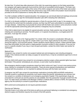 No later than 10 school days after placement of the child, the supervising agency (or the foster parent/rela-
tive caregiver with agency approval) must enroll the child into an accredited school program. The foster care
worker will notify the school in writing of the name of the child’s caregiver and name of the foster care worker.
A letter authorizing you to enroll the child into school and a copy of the child’s immunization record should be
provided at the time of placement or shortly after the child is placed.

If a child is already certified for special education, the caregiver can and should attend all meetings and provide
input. Caregivers may sign the individualized education plan (IEP) indicating their attendance.

If a child is not already certified for special education or Early On services (birth to age 3), the caregiver may
request that the school start the evaluation process, but they may NOT give authorization to evaluate the child
nor sign releases. Instead they must provide the school with the foster care worker’s name and phone number
so that the appropriate authorizing party (birth parents or designee) may be contacted.

If the child is determined to be eligible for special education services, foster parents may not sign the IEP
initiating and consenting to services. The birth parent, or in special circumstances, a surrogate parent for
education, must sign this consent.

CONSENTS
When anyone asks who is the “legal guardian” for a foster child, the answer is complicated. Although you
will be providing the day to day care for a foster child in your home, legal authority for the child is a shared
among the agency, court and birth parents. Certain situations require agency consent. Unless parental rights
have been terminated, the birth parent or legal guardian must give consent in other situations. If you are not
sure in a specific situation if you may or may not grant permission, contact the child’s foster care worker for
clarification.

Medical Care
Caregivers may consent to routine non-surgical medical care and emergency care including emergency
surgery. If the medical provider can delay a surgery for several hours, it may be considered urgent but is not an
emergency.

Only the child’s birth parent may consent to non-emergency elective surgery unless parental rights have been
terminated. If the parents’ whereabouts are unknown, a court order must be obtained.

Non-emergency elective surgery procedures range from fairly routine and “easy” to much more serious proce-
dures. Abortion is considered an elective procedure. There are some special considerations and restrictions
involved with this procedure, so it is important to address this issue with the foster care worker.

A caregiver may NOT sign consent for psychotropic medications (including ADD and ADHD medications).
Parental consent is necessary for temporary court wards unless the parents’ whereabouts are unknown and
the consent is a condition of admission to an emergency psychiatric hospital. If the psychotropic drugs are
prescribed for continued use and the parents are not available, then the caseworker must get consent from the
court. For state wards committed to the Michigan Children’s Institute (MCI) a division of DHS, the supervising
agency has the authority to consent to psychotropic medications.

Birth control and contraceptives do not require parental consent.

Piercing and Tattooing
Piercing of ears or any other part of the body as well as any permanent tattooing is considered non-emergency
elective surgery and therefore requires the consent of the birth parents.




                                                        14
 