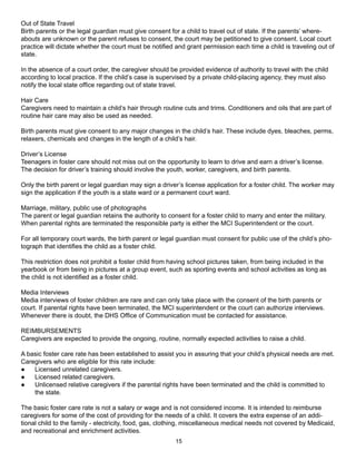 Out of State Travel
Birth parents or the legal guardian must give consent for a child to travel out of state. If the parents’ where-
abouts are unknown or the parent refuses to consent, the court may be petitioned to give consent. Local court
practice will dictate whether the court must be notified and grant permission each time a child is traveling out of
state.

In the absence of a court order, the caregiver should be provided evidence of authority to travel with the child
according to local practice. If the child’s case is supervised by a private child-placing agency, they must also
notify the local state office regarding out of state travel.

Hair Care
Caregivers need to maintain a child’s hair through routine cuts and trims. Conditioners and oils that are part of
routine hair care may also be used as needed.

Birth parents must give consent to any major changes in the child’s hair. These include dyes, bleaches, perms,
relaxers, chemicals and changes in the length of a child’s hair.

Driver’s License
Teenagers in foster care should not miss out on the opportunity to learn to drive and earn a driver’s license.
The decision for driver’s training should involve the youth, worker, caregivers, and birth parents.

Only the birth parent or legal guardian may sign a driver’s license application for a foster child. The worker may
sign the application if the youth is a state ward or a permanent court ward.

Marriage, military, public use of photographs
The parent or legal guardian retains the authority to consent for a foster child to marry and enter the military.
When parental rights are terminated the responsible party is either the MCI Superintendent or the court.

For all temporary court wards, the birth parent or legal guardian must consent for public use of the child’s pho-
tograph that identifies the child as a foster child.

This restriction does not prohibit a foster child from having school pictures taken, from being included in the
yearbook or from being in pictures at a group event, such as sporting events and school activities as long as
the child is not identified as a foster child.

Media Interviews
Media interviews of foster children are rare and can only take place with the consent of the birth parents or
court. If parental rights have been terminated, the MCI superintendent or the court can authorize interviews.
Whenever there is doubt, the DHS Office of Communication must be contacted for assistance.

REIMBURSEMENTS
Caregivers are expected to provide the ongoing, routine, normally expected activities to raise a child.

A basic foster care rate has been established to assist you in assuring that your child’s physical needs are met.
Caregivers who are eligible for this rate include:
●   Licensed unrelated caregivers.
●   Licensed related caregivers.
●   Unlicensed relative caregivers if the parental rights have been terminated and the child is committed to
    the state.

The basic foster care rate is not a salary or wage and is not considered income. It is intended to reimburse
caregivers for some of the cost of providing for the needs of a child. It covers the extra expense of an addi-
tional child to the family - electricity, food, gas, clothing, miscellaneous medical needs not covered by Medicaid,
and recreational and enrichment activities.
                                                         15
 