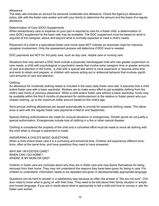 Allowance
The daily rate includes an amount for personal incidentals and allowance. Check the Agency’s allowance
policy, talk with the foster care worker and with your family to determine the amount and the basis of a regular
allowance.

Determination of Care (DOC) Supplements
When extraordinary care or expense on your part is required to care for a foster child, a determination of
care (DOC) supplement to the basic rate may be available. The DOC supplement must be based on what is
required of the caregiver, above and beyond what is normally expected to meet a child’s needs.

Placement of a child in a specialized foster care home does NOT indicate an automatic need for intensive
caregiver involvement. Only the assessment process will determine if DOC level is needed.

DOC payments are NOT for 3rd party care, such as day care, respite care or nursing care.

Situations that may warrant a DOC level include a physically handicapped child who has greater supervision or
care needs, a child with psychological or psychiatric needs that involve extra caregiver time or greater amounts
of care and attention in the home, a child with a special diet which is more expensive or requires extra time
and work to obtain and prepare, or children with severe acting out or antisocial behavior that involves signifi-
cant amounts of care and attention.

Clothing
An allowance for incidental clothing needs is included in the basic daily foster care rate. It assumes that a child
enters foster care with a basic wardrobe. Workers are to make every effort to get available clothing from the
child’s own home or previous placement. When a child enters foster care without a basic wardrobe, funds may
be available within the first 6 months of placement for reimbursement to the relative or foster parent who pur-
chased clothing, up to the maximum dollar amount based on the child’s age.

Semi-annual clothing allowances are issued automatically to provide for seasonal clothing needs. This allow-
ance is sent with the regular foster care payments in March and September.

Special clothing authorizations are made for unusual situations or emergencies. Growth spurts do not justify a
special authorization. Emergencies include loss of clothing in a fire or other natural disaster.

Clothing is considered the property of the child and a concerted effort must be made to move all clothing with
the child when a change in placement is made.

ANSWERING A CHILD’S BASIC QUESTIONS
When a child enters foster care it is a confusing and emotional time. Children will experience different emo-
tions, often at the same time, and have questions they need to have answered.

WHY AM I IN FOSTER CARE?
WHEN CAN I GO HOME?
WHERE IS MY MOM OR DAD?

Children in foster care are confused about why they are in foster care and may blame themselves for being
removed from their home. They may not understand the reasons they have been given for being in care. For
children to understand, information needs to be repeated and given in developmentally appropriate language.

Questions can be hard to answer in a satisfactory way because so often the answer is “We are not sure”. Chil-
dren need to know what is going on with their lives. They need to be told about their family situation in simple
and honest language. If you are in doubt about what is appropriate to tell a child and how to convey it, ask the
foster care worker.

                                                        16
 