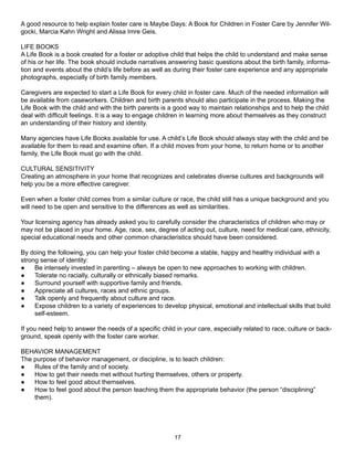 A good resource to help explain foster care is Maybe Days: A Book for Children in Foster Care by Jennifer Wil-
gocki, Marcia Kahn Wright and Alissa Imre Geis.

LIFE BOOKS
A Life Book is a book created for a foster or adoptive child that helps the child to understand and make sense
of his or her life. The book should include narratives answering basic questions about the birth family, informa-
tion and events about the child’s life before as well as during their foster care experience and any appropriate
photographs, especially of birth family members.

Caregivers are expected to start a Life Book for every child in foster care. Much of the needed information will
be available from caseworkers. Children and birth parents should also participate in the process. Making the
Life Book with the child and with the birth parents is a good way to maintain relationships and to help the child
deal with difficult feelings. It is a way to engage children in learning more about themselves as they construct
an understanding of their history and identity.

Many agencies have Life Books available for use. A child’s Life Book should always stay with the child and be
available for them to read and examine often. If a child moves from your home, to return home or to another
family, the Life Book must go with the child.

CULTURAL SENSITIVITY
Creating an atmosphere in your home that recognizes and celebrates diverse cultures and backgrounds will
help you be a more effective caregiver.

Even when a foster child comes from a similar culture or race, the child still has a unique background and you
will need to be open and sensitive to the differences as well as similarities.

Your licensing agency has already asked you to carefully consider the characteristics of children who may or
may not be placed in your home. Age, race, sex, degree of acting out, culture, need for medical care, ethnicity,
special educational needs and other common characteristics should have been considered.

By doing the following, you can help your foster child become a stable, happy and healthy individual with a
strong sense of identity:
●    Be intensely invested in parenting – always be open to new approaches to working with children.
●    Tolerate no racially, culturally or ethnically biased remarks.
●    Surround yourself with supportive family and friends.
●    Appreciate all cultures, races and ethnic groups.
●    Talk openly and frequently about culture and race.
●    Expose children to a variety of experiences to develop physical, emotional and intellectual skills that build
     self-esteem.

If you need help to answer the needs of a specific child in your care, especially related to race, culture or back-
ground, speak openly with the foster care worker.

BEHAVIOR MANAGEMENT
The purpose of behavior management, or discipline, is to teach children:
●   Rules of the family and of society.
●   How to get their needs met without hurting themselves, others or property.
●   How to feel good about themselves.
●   How to feel good about the person teaching them the appropriate behavior (the person “disciplining”
    them).




                                                        17
 