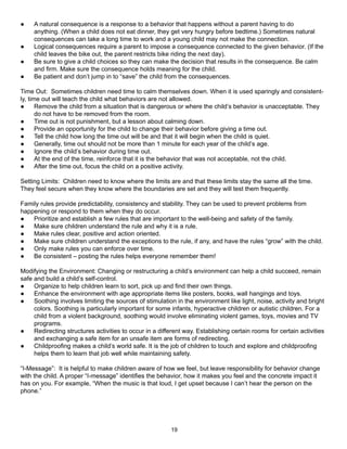●    A natural consequence is a response to a behavior that happens without a parent having to do
     anything. (When a child does not eat dinner, they get very hungry before bedtime.) Sometimes natural
     consequences can take a long time to work and a young child may not make the connection.
●    Logical consequences require a parent to impose a consequence connected to the given behavior. (If the
     child leaves the bike out, the parent restricts bike riding the next day).
●    Be sure to give a child choices so they can make the decision that results in the consequence. Be calm
     and firm. Make sure the consequence holds meaning for the child.
●    Be patient and don’t jump in to “save” the child from the consequences.

Time Out: Sometimes children need time to calm themselves down. When it is used sparingly and consistent-
ly, time out will teach the child what behaviors are not allowed.
●      Remove the child from a situation that is dangerous or where the child’s behavior is unacceptable. They
       do not have to be removed from the room.
●      Time out is not punishment, but a lesson about calming down.
●      Provide an opportunity for the child to change their behavior before giving a time out.
●      Tell the child how long the time out will be and that it will begin when the child is quiet.
●      Generally, time out should not be more than 1 minute for each year of the child’s age.
●      Ignore the child’s behavior during time out.
●      At the end of the time, reinforce that it is the behavior that was not acceptable, not the child.
●      After the time out, focus the child on a positive activity.

Setting Limits: Children need to know where the limits are and that these limits stay the same all the time.
They feel secure when they know where the boundaries are set and they will test them frequently.

Family rules provide predictability, consistency and stability. They can be used to prevent problems from
happening or respond to them when they do occur.
●   Prioritize and establish a few rules that are important to the well-being and safety of the family.
●   Make sure children understand the rule and why it is a rule.
●   Make rules clear, positive and action oriented.
●   Make sure children understand the exceptions to the rule, if any, and have the rules “grow” with the child.
●   Only make rules you can enforce over time.
●   Be consistent – posting the rules helps everyone remember them!

Modifying the Environment: Changing or restructuring a child’s environment can help a child succeed, remain
safe and build a child’s self-control.
●    Organize to help children learn to sort, pick up and find their own things.
●    Enhance the environment with age appropriate items like posters, books, wall hangings and toys.
●    Soothing involves limiting the sources of stimulation in the environment like light, noise, activity and bright
     colors. Soothing is particularly important for some infants, hyperactive children or autistic children. For a
     child from a violent background, soothing would involve eliminating violent games, toys, movies and TV
     programs.
●    Redirecting structures activities to occur in a different way. Establishing certain rooms for certain activities
     and exchanging a safe item for an unsafe item are forms of redirecting.
●    Childproofing makes a child’s world safe. It is the job of children to touch and explore and childproofing
     helps them to learn that job well while maintaining safety.

“I-Message”: It is helpful to make children aware of how we feel, but leave responsibility for behavior change
with the child. A proper “I-message” identifies the behavior, how it makes you feel and the concrete impact it
has on you. For example, “When the music is that loud, I get upset because I can’t hear the person on the
phone.”




                                                          19
 