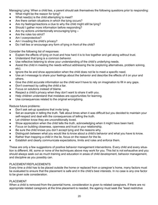 Managing Lying: When a child lies, a parent should ask themselves the following questions prior to responding:
●  What might be the reason for lying?
●  What need(s) is the child attempting to meet?
●  Are there certain situations in which the lying occurs?
●  Are my feelings/reactions a clue to why the child might still be lying?
●  Should I gather more information before responding?
●  Are my actions unintentionally encouraging lying –
●  Are the rules too strict?
●  Am I overprotective?
●  Am I invading the child’s privacy?
●  Do I tell lies or encourage any form of lying in front of the child?

Consider the following list of responses:
●   Explain the effects of lying on trust and how hard it is to live together and get along without trust.
●   Understand that lying is a common behavior.
●   Use reflective listening to show your understanding of the child’s underlying needs.
●   Assist the child in meeting the needs without addressing the lie (exploring alternatives, problem solving,
    etc).
●   Ignore the lie and show appreciation when the child does not lie to meet a specific need.
●   Use an I-message to share your feelings about the behavior and describe the effects of it on your and
    others.
●   Give the child accurate information so the child won’t have to rely on imagination to fill in any gaps.
●   Don’t overreact by calling the child a liar.
●   Focus on solutions instead of blame.
●   Respect a child’s privacy when they don’t want to share it with you.
●   Help children understand that mistakes are opportunities for learning.
●   Use consequences related to the original wrongdoing.

Reduce future problems:
●   Don’t ask set-up questions that invite lying.
●   Set an example in telling the truth. Talk about times when it was difficult but you decided to maintain your
    self-respect and deal with the consequences of telling the truth.
●   Let children know they are unconditionally loved.
●   Show appreciation when the child tells the truth, acknowledging when it might have been hard.
●   Focus on building closeness, openness and trust in your relationship.
●   Be sure the child knows you don’t accept lying and the reasons why.
●   Distinguish between what you would like to know about a child’s behavior and what you have to know.
●   Rather than trapping a child in the lie, focus on the reason for the lie.
●   Establish and clearly communicate expectations, limits and rules and enforce them.

These are only a few suggestions of positive behavior management interventions. Every child and every situa-
tion is different. All, some or none of the techniques above may work for you. This list is not exhaustive and you
should always seek out as much training and education in areas of child development, behavior management,
and discipline as you possibly can.

PLACEMENT/REPLACEMENTS
Every time a child has to be placed outside the home or replaced from a caregiver’s home, many factors must
be evaluated to ensure that the placement is safe and in the child’s best interests. In no case is any one factor
to be given sole consideration.

PLACEMENT
When a child is removed from the parental home, consideration is given to related caregivers. If there are no
appropriate related caregivers at the time placement is needed, the agency must seek the “least restrictive

                                                        20
 