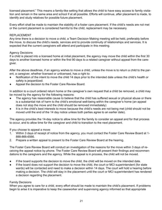 licensed placement.” This means a family-like setting that allows the child to have easy access to family visita-
tion and remain in the same area and school if at all possible. Efforts will continue, after placement is made, to
identify and study relatives for possible future placement.

Every effort shall be made to maintain the stability of a foster care placement. If the child’s needs are not met
or the current placement is considered harmful to the child, replacement may be necessary.

REPLACEMENT
Any time there is a decision to move a child, a Team Decision Making meeting will be held, preferably before
the move, to discuss the child’s needs, services and to provide continuity of relationships and services. It is
expected that the current caregivers will attend and participate in this meeting.

Agency Decisions
If a child is placed into a licensed home at initial placement, the agency may move the child within the first 30
days to another licensed home or within the first 90 days to a related caregiver without appeal from the care-
giver.

After the above deadlines, if an agency wishes to move a child, unless the move is to return a child to the par-
ent, a caregiver, whether licensed or unlicensed, has a right to:
●    Notification of the intent to move the child 14 days prior to the intended date unless the child‘s health or
     safety is jeopardized.
●    Appeal the decision to the Foster Care Review Board.

In addition to a court ordered return home or the caregiver’s own request that a child be removed, a child may
be moved by the agency for the following reasons:
●    The agency has reasonable cause to believe that the child has suffered sexual or physical abuse or there
     is a substantial risk of harm to the child’s emotional well-being within the caregiver’s home (an appeal
     does not stop the move and the child should be removed immediately)
●    It is in the child’s best interests to move because the child’s needs are not being met (child should not be
     moved until the end of the 14 day notice unless both parties agree to an earlier date).

The agency provides the 14-day notice to allow time for the family to consider an appeal and for that process
to occur, and to allow time for the caregiver and child to transition to the next placement.

If you choose to appeal a move:
1. Within 3 days of receipt of notice from the agency, you must contact the Foster Care Review Board at 1-
      888-866-6566.
2. Prepare a written appeal to present to the Foster Care Review Board at the hearing.

The Foster Care Review Board will conduct an investigation of the reasons for the move within 3 days of re-
ceiving the appeal notice by phone. The Foster Care Review Board will present their findings and recommen-
dations to the caregivers and the agency. While the appeal is in process, the child will not be moved.

●    If the board supports the decision to move the child, the child will be moved on the intended date.
●    If the board does not support the decision to move the child, the court or MCI superintendent (for state
     wards) will be contacted and need to make a decision within 14 days. The court will hold a hearing before
     making a decision. The child will stay in the placement until the court or MCI superintendent has rendered
     a decision regarding the placement.

Family Decisions
When you agree to care for a child, every effort should be made to maintain the child’s placement. If problems
begin to arise it is imperative to keep the caseworker and supervising agency informed so that appropriate



                                                        21
 