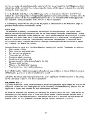 services can be put into place to support the placement. If there is any thought that the child’s placement may
not work out with the current services in place, request a meeting with the agency to discuss other options to
maintain the child’s placement.

If you decide that a child should be moved from your home, you must provide at least 14 days WRITTEN
notice to the supervising agency. Some agencies have policies requiring a longer notice. This notice allows the
agency time to meet with the involved parties to determine the needs of the child and to find an appropriate
new placement. It also provides time for the transition to the new placement.

If an emergency arises within the family so that the physical or emotional care of the child can no longer be
provided, the above notice requirement is waived.

Return Home
The return home is generally a planned event with increased visitation preceding it. Time is given for the
family to help the child prepare for reunification and the mixed feelings the child will be experiencing. A Team
Decision Making meeting will be held prior to the child’s return home to determine the visitation plan, continuity
of services, educational needs and to provide opportunity for continuity of relationships. The caregivers are
expected to attend and participate. Gradually having the child take their belongings to the parental home
during visits is one way to help this transition. An ongoing supportive relationship with the parents is another
way to help the child work on the transition.

When a child returns home, all of the child’s belongings should go with the child. This includes at a minimum:
●  All appropriate clothing.
●  Clothing that has sentimental value.
●  Toys and personal belongings.
●  Photographs and Life Book.
●  School and activity momentos.
●  Items the child received as gifts.
●  Items purchased by the family specifically for the child.
●  Allowance and or savings.
●  All items on the child’s list of valuables.
●  Any unspent money from a clothing allowance.

Every effort should be made to secure appropriate suitcases, bags and boxes to move a child’s belongings. A
child should be given a way to retrieve forgotten items as well.

At this time the family is also encouraged to return the child’s reports and information supplied by the agency
so that it can easily be passed on to the new placement.

EMOTIONAL IMPACT
Any time a child leaves a home, for whatever reason, there is a big emotional impact for both the child and the
caregivers. The child will need time to grieve the loss of your family, home and community. They will need the
opportunity to express their concerns and fears about the next placement.

No matter the reason the child is leaving, you may worry and be anxious about that child’s future. You will be
dealing with your own feelings of loss at a time when you are needed to help a child deal with their issues of
change and loss. It may be necessary to put your feelings aside in order to help make the move as easy as
possible for the child. Your supportive position will help give the child “permission” to move on.




                                                        22
 