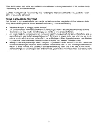When a child enters your home, the child will continue to need room to grieve the loss of the previous family.
The following are available resources:

“A Child’s Journey through Placement” by Vera Fahlberg and “Professional Parenthood: A Guide for Foster
Care” by Vincenette Scheppler.

TAKING A BREAK FROM FOSTERING
Your decision to stop providing foster care can be just as important as your decision to first become a foster
family. When deciding whether to take a break from fostering, consider the following:

●    What has changed to bring you to this decision?
●    Are you comfortable with the foster children currently in your home? It is okay to acknowledge that the
     children’s needs may now be more than you can handle or even choose to handle.
●    Are you in need of a temporary or even permanent break from providing foster care, either after a long ca-
     reer or following a particularly stressful placement? Continuing to provide foster care when you are physi-
     cally or emotionally drained can be harmful to you and to those children dependent on your care. Continu-
     ing to provide foster care under these circumstances just to “help a worker” is inappropriate.
●    Have your needs or your family’s needs changed? Do your own children demand more care? Have other
     circumstances changed that make it difficult to also provide foster care? If your providing foster care con-
     tributes to these conflicts, then you should consider discontinuing foster care at this time. If your circum-
     stances change and you are again able and interested, you may then resume your role as a foster parent.




                                                        23
 