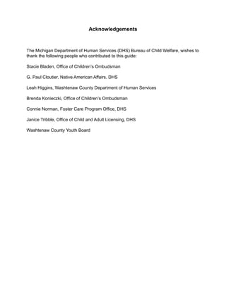 Acknowledgements



The Michigan Department of Human Services (DHS) Bureau of Child Welfare, wishes to
thank the following people who contributed to this guide:

Stacie Bladen, Office of Children’s Ombudsman

G. Paul Cloutier, Native American Affairs, DHS

Leah Higgins, Washtenaw County Department of Human Services

Brenda Konieczki, Office of Children’s Ombudsman

Connie Norman, Foster Care Program Office, DHS

Janice Tribble, Office of Child and Adult Licensing, DHS

Washtenaw County Youth Board
 