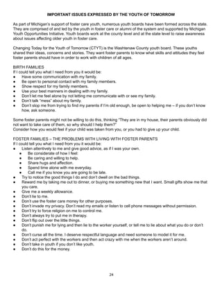 IMPORTANT ISSUES EXPRESSED BY THE YOUTH OF TOMORROW

As part of Michigan’s support of foster care youth, numerous youth boards have been formed across the state.
They are comprised of and led by the youth in foster care or alumni of the system and supported by Michigan
Youth Opportunities Initiative. Youth boards work at the county level and at the state level to raise awareness
about issues affecting older youth in foster care.

Changing Today for the Youth of Tomorrow (CTYT) is the Washtenaw County youth board. These youths
shared their ideas, concerns and stories. They want foster parents to know what skills and attitudes they feel
foster parents should have in order to work with children of all ages.

BIRTH FAMILIES
If I could tell you what I need from you it would be:
●      Have some communication with my family.
●      Be open to personal contact with my family members.
●      Show respect for my family members.
●      Use your best manners in dealing with my family.
●      Don’t let me feel alone by not letting me communicate with or see my family.
●      Don’t talk “mess” about my family.
●      Don’t stop me from trying to find my parents if I’m old enough, be open to helping me – if you don’t know
       how, ask someone.

Some foster parents might not be willing to do this, thinking “They are in my house, their parents obviously did
not want to take care of them, so why should I help them?”
Consider how you would feel if your child was taken from you, or you had to give up your child.

FOSTER FAMILIES – THE PROBLEMS WITH LIVING WITH FOSTER PARENTS
If I could tell you what I need from you it would be:
●      Listen attentively to me and give good advice, as if I was your own.
     ●     Be considerate of how I feel:
     ●     Be caring and willing to help.
     ●     Share hugs and affection.
     ●     Spend time alone with me everyday.
     ●     Call me if you know you are going to be late.
●      Try to notice the good things I do and don’t dwell on the bad things.
●      Reward me by taking me out to dinner, or buying me something new that I want. Small gifts show me that
       you care.
●      Give me a weekly allowance.
●      Don’t lie to me.
●      Don’t use the foster care money for other purposes.
●      Don’t invade my privacy. Don’t read my emails or listen to cell phone messages without permission.
●      Don’t try to force religion on me to control me.
●      Don’t always try to put me in therapy.
●      Don’t flip out over the little things.
●      Don’t punish me for lying and then lie to the worker yourself, or tell me to lie about what you do or don’t
       do.
●      Don’t curse all the time. I deserve respectful language and need someone to model it for me.
●      Don’t act perfect with the workers and then act crazy with me when the workers aren’t around.
●      Don’t take in youth if you don’t like youth.
●      Don’t do this for the money.




                                                        24
 
