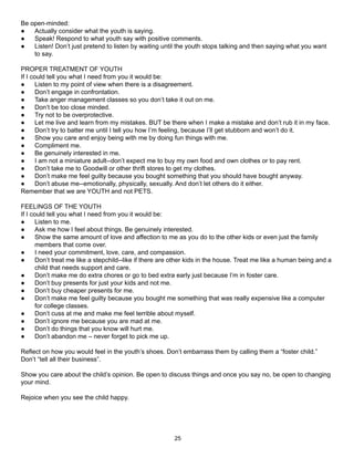 Be open-minded:
●   Actually consider what the youth is saying.
●   Speak! Respond to what youth say with positive comments.
●   Listen! Don’t just pretend to listen by waiting until the youth stops talking and then saying what you want
    to say.

PROPER TREATMENT OF YOUTH
If I could tell you what I need from you it would be:
●      Listen to my point of view when there is a disagreement.
●      Don’t engage in confrontation.
●      Take anger management classes so you don’t take it out on me.
●      Don’t be too close minded.
●      Try not to be overprotective.
●      Let me live and learn from my mistakes. BUT be there when I make a mistake and don’t rub it in my face.
●      Don’t try to batter me until I tell you how I’m feeling, because I’ll get stubborn and won’t do it.
●      Show you care and enjoy being with me by doing fun things with me.
●      Compliment me.
●      Be genuinely interested in me.
●      I am not a miniature adult--don’t expect me to buy my own food and own clothes or to pay rent.
●      Don’t take me to Goodwill or other thrift stores to get my clothes.
●      Don’t make me feel guilty because you bought something that you should have bought anyway.
●      Don’t abuse me--emotionally, physically, sexually. And don’t let others do it either.
Remember that we are YOUTH and not PETS.

FEELINGS OF THE YOUTH
If I could tell you what I need from you it would be:
●      Listen to me.
●      Ask me how I feel about things. Be genuinely interested.
●      Show the same amount of love and affection to me as you do to the other kids or even just the family
       members that come over.
●      I need your commitment, love, care, and compassion.
●      Don’t treat me like a stepchild--like if there are other kids in the house. Treat me like a human being and a
       child that needs support and care.
●      Don’t make me do extra chores or go to bed extra early just because I’m in foster care.
●      Don’t buy presents for just your kids and not me.
●      Don’t buy cheaper presents for me.
●      Don’t make me feel guilty because you bought me something that was really expensive like a computer
       for college classes.
●      Don’t cuss at me and make me feel terrible about myself.
●      Don’t ignore me because you are mad at me.
●      Don’t do things that you know will hurt me.
●      Don’t abandon me – never forget to pick me up.

Reflect on how you would feel in the youth’s shoes. Don’t embarrass them by calling them a “foster child.”
Don’t “tell all their business”.

Show you care about the child’s opinion. Be open to discuss things and once you say no, be open to changing
your mind.

Rejoice when you see the child happy.




                                                         25
 