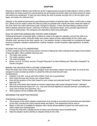 ADOPTION

Adoption is defined in Black’s Law Dictionary as the “Legal process pursuant to state statute in which a child’s
legal rights and duties toward his natural parents are terminated and similar rights and duties toward his adop-
tive parents are substituted. To take into one’s family the child of another and give him or her the rights, privi-
leges, and duties of a child and heir.”

Adoption is the preferred permanency goal following termination of parental rights. When a child’s plan is adop-
tion, efforts must be made to place the child as quickly as possible with a family who best meets the needs of
the child. When the child’s permanency plan changes to adoption, a Team Decision Making meeting will be
held to address placement issues, continuity of services, educational needs, and to provide opportunity for
continuity of relationships. The caregivers are expected to attend and participate.

ROLE OF ADOPTION WORKER AND FOSTER CARE WORKER
Following termination of parental rights, a referral is made to the agency’s adoption unit and the child is as-
signed an adoption worker. While the foster care worker retains primary responsibility for the child’s case
(monthly visits, services to the child, reports, etc.), the adoption worker is responsible for completing the legal
process of adoption (adoption assessments, subsidy requests, consent requests, legal paperwork, quarterly
visits, etc.).

HELPING THE CHILD TO UNDERSTAND
A child’s caregiver will be the primary person involved in helping the child understand the impact of termination
of parental rights. Other available resources are:
●    The foster care worker.
●    The child’s adoption worker.
●    The child’s therapist.
●    Books, such as “A Child’s Journey Through Placement” by Vera Fahlberg and “Why Was I Adopted?” by
     Carole Livingston.

MAKING THE DECISION FOR A LIFETIME COMMITMENT
When the foster care worker advises the caregiver that a termination petition has been filed, it is time for the
caregiver to start considering whether to adopt the child and what that will mean.
Considerations:
●   Adoption is for life! Just as with birth children, there are no guarantees!
●   Each child will come with his/her own unique history.
●   How will the adoption of this child impact on your nuclear and extended family? Friendships? Retirement
    planning? Etc.
●   Will it be in the child’s best interest to maintain relationships with his/her biological family? Siblings?
●   What will the financial impact be? (i.e.: may lose financial eligibility for daycare services, counseling ser-
    vices; loss of foster care payments, etc.)
●   What supports will be available after adoption?

BEGINNING THE ADOPTION PROCESS

Child Adoption Assessment
●    The purpose of the child’s adoption assessment is to provide an accurate and comprehensive description
     of the child, including the child’s special needs and history. The assessment will be used to:
●    Match a child who is available for adoption with a family whose abilities to parent are well suited to the
     child’s needs and characteristics.
●    Provide the child with a reliable source of history and information about himself/herself;
●    Help the adoption worker identify an adoptive family for the child.




                                                         26
 