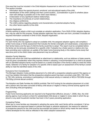 One area that must be included in the Child Adoption Assessment is referred to as the “Best Interest Criteria”.
This section includes
●    Information about the special physical, emotional, and educational needs of the child,
●    Identification of the child’s siblings and their current location, (Consideration is given to whether place-
     ment with siblings is possible and in the child’s best interest.)
●    A description of any significant relative relationships,
●    The importance of continuity of current relationships,
●    Any religious preference.
●    The child’s wishes regarding adoption and characteristics of potential adoptive family,
●    Any other factors specific to this child.

Adoption Application
A family wanting to adopt a child must complete an adoption application. Form DHS-3153A, Adoption Applica-
tion, may be used for this purpose. Private adoption agencies may use their own form, provided it includes all
required information contained in DHS-3153A, Adoption Application.

Adoption Family Assessment
For each family who has applied to adopt an available child, the assigned adoption agency will complete a
written home study or family assessment that includes the family’s strengths and weaknesses, a description of
their family history and the type of child the family would like to adopt. This report must be completed before
the family can be seriously considered for a specific child. If adoption by a foster parent or relative who has
been providing care is planned, an update of the foster home licensing study or the relative home study that
was done prior to the child’s foster care placement may be sufficient.

Adoptive Family Selection
A family with whom the child has established an attachment or relationship, such as relatives or foster parents,
must be given consideration when they express interest in adopting. A recommendation for a child to be placed
with an identified adoptive family must be based on a careful evaluation of the family’s ability to meet the child’s
needs. Selection of a family for adoption of a specific child is based upon an assessment of the family’s overall
ability to meet the identified needs of the child.

Exclusions from Consideration
The Michigan Adoption Code prohibits placement of a child with a prospective adoptive parent if the agency or
court has reliable information that the prospective adoptive parent has been convicted under MCL 750.145a
or 750.145c (enticing, promoting or participating in child sexual activity or material) or MCLA 750.520b through
750.520g (criminal sexual conduct).

The Adoption and Safe Families Act (ASFA) prohibits Title IV-E funding for the adoptive placement of a child
with a person who has been convicted of felony child abuse or neglect or felony criminal activity against chil-
dren (including child pornography).

Fingerprinting
Foster home licensing applicants are required to be fingerprinted (effective January 1, 2008). Also, the child
placing agency must conduct a check for substantiated child abuse or neglect in every state in which the ap-
plicant or any adult household member has lived in the 5 years preceding application.

Competing Parties
When two or more families are interested in adopting the same child, each family will be considered. If all as-
sessed families are approved based on policies that apply to adoptive applicants, the reasons for selection
of prospective parents for the child must be documented and based on which family meets the best interest
criteria developed for the child as reflected in the child’s adoption assessment.




                                                         27
 